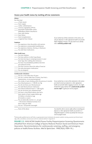 CHAPTER 2 Preparticipation Health Screening and Risk Stratification 21
Assess your health status by marking all true statements
History
You have had:
_____ a heart attack
_____ heart surgery
_____ cardiac catheterization
_____ coronary angioplasty (PTCA)
_____ pacemaker/implantable cardiac
defibrillator/rhythm disturbance
_____ heart valve disease
_____ heart failure
_____ heart transplantation
_____ congenital heart disease
Symptoms
_____ You experience chest discomfort with exertion
_____ You experience unreasonable breathlessness
_____ You experience dizziness, fainting, or blackouts
_____ You take heart medications.
Other health issues
_____ You have diabetes
_____ You have asthma or other lung disease
_____ You have burning or cramping sensation in your
lower legs when walking short distances
_____ You have musculoskeletal problems that limit
your physical activity
_____ You have concerns about the safety of exercise
_____ You take prescription medications
_____ You are pregnant
Cardiovascular risk factors
_____ You are a man older than 45 years
_____ You are a woman older than 55 years, have had a
hysterectomy, or are postmenopausal
_____ You smoke, or quit smoking within the previous 6 months
_____ Your blood pressure is !140/90 mm Hg
_____ You do not know your blood pressure
_____ You take blood pressure medication
_____ Your blood cholesterol level is !200 mg/dL
_____ You do not know your cholesterol level
_____ You have a close blood relative who had a
heart attack or heart surgery before age
55 (father or brother) or age
65 (mother or sister)
_____ You are physically inactive (i.e., you get
"30 minutes of physical activity on at
least 3 days per week)
_____ You are !20 pounds overweight
_____ None of the above
a
Professionally qualified exercise staff refers to appropriately trained individuals who possess academic training, practical and clinical knowl-
edge, skills, and abilities commensurate with the credentials defined in Appendix D.
If you marked any of these statements in this section, con-
sult your physician or other appropriate health care provider
before engaging in exercise. You may need to use a facility
with a medically qualified staff.
You should be able to exercise safely without consulting your
physician or other appropriate health care provider in a
self-guided program or almost any facility that meets your
exercise program needs.
If you marked two or more of the statements in this section
you should consult your physician or other appropriate
health care provider before engaging in exercise. You might
benefit from using a facility with a professionally qualified
exercise staff a
to guide your exercise program.
FIGURE 2.2. AHA/ACSM Health/Fitness Facility Preparticipation Screening Questionnaire
(Modified from American College of Sports Medicine Position Stand and American Heart
Association. Recommendations for cardiovascular screening, staffing, and emergency
policies at health/fitness facilities. Med Sci Sports Exerc. 1998;30(6):1009–18.)
LWBK119-3920G_CH02_18-40.qxd 10/20/08 11:25 AM Page 21 Aptara Inc.
 