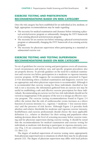 CHAPTER 2 Preparticipation Health Screening and Risk Stratification 31
EXERCISE TESTING AND PARTICIPATION
RECOMMENDATIONS BASED ON RISK CATEGORY
Once the risk category has been established for an individual as low, medium, or
high, appropriate recommendations may be made regarding:
• The necessity for medical examination and clearance before initiating a phys-
ical activity/exercise program or substantially changing the FITT framework
of an existing physical activity/exercise program
• The necessity for an exercise test before initiating a physical activity/exercise
program or substantially changing the FITT framework of an existing activity
program
• The necessity for physician supervision when participating in a maximal or
submaximal exercise test
EXERCISE TESTING AND TESTING SUPERVISION
RECOMMENDATIONS BASED ON RISK CATEGORY
No set of guidelines for exercise testing and participation covers all situations.
Local circumstances and policies vary, and specific program procedures also
are properly diverse. To provide guidance on the need for a medical examina-
tion and exercise test before participation in a moderate to vigorous intensity
exercise program, ACSM suggests the recommendations presented in Figure
2.4 for determining when a medical examination and diagnostic exercise test
are appropriate and when physician supervision is recommended. Although it
is recommended that exercise testing for those individuals classified as low
risk is not a necessity, the information gathered from an exercise test may be
useful in establishing a safe and effective exercise prescription for these indi-
viduals. Recommending an exercise test for low-risk individuals should not be
viewed as inappropriate if the purpose of the test is to design an effective exer-
cise program. The exercise testing recommendations found in Figure 2.4
reflect the notion that the risk of cardiovascular events increases as a direct
function of exercise intensity (i.e., vigorous ! moderate ! low exercise inten-
sity) and the presence of risk factors. Although Figure 2.4 provides both
absolute and relative thresholds for moderate and vigorous exercise intensity,
health/fitness and exercise professionals should choose the most applicable
definition (i.e., relative or absolute) for their setting and population when
making decisions about the level of screening necessary before exercise train-
ing and for physician supervision during exercise testing. It should be noted
that the recommendations for medical examination and exercise testing for
individuals at moderate risk desiring to participate in vigorous-intensity exer-
cise (Fig. 2.4) are consistent with those found within recent AHA Guidelines
(1) (Box 2.2).
The degree of medical supervision of exercise testing varies appropriately
from physician-supervised tests to situations in which there may be no physician
present (12). The degree of physician supervision may differ with local policies
LWBK119-3920G_CH02_18-40.qxd 10/20/08 11:25 AM Page 31 Aptara Inc.
 