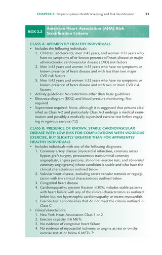 CHAPTER 2 Preparticipation Health Screening and Risk Stratification 33
BOX 2.2
CLASS A: APPARENTLY HEALTHY INDIVIDUALS
• Includes the following individuals
1. Children, adolescents, men "45 years, and women "55 years who
have no symptoms of or known presence of heart disease or major
atherosclerotic cardiovascular disease (CVD) risk factors
2. Men $45 years and women $55 years who have no symptoms or
known presence of heart disease and with less than two major
CVD risk factors
3. Men $45 years and women $55 years who have no symptoms or
known presence of heart disease and with two or more CVD risk
factors
• Activity guidelines: No restrictions other than basic guidelines
• Electrocardiogram (ECG) and blood pressure monitoring: Not
required
• Supervision required: None, although it is suggested that persons clas-
sified as Class A-2 and particularly Class A-3 undergo a medical exam-
ination and possibly a medically supervised exercise test before engag-
ing in vigorous exercise (12)
CLASS B: PRESENCE OF KNOWN, STABLE CARDIOVASCULAR
DISEASE WITH LOW RISK FOR COMPLICATIONS WITH VIGOROUS
EXERCISE, BUT SLIGHTLY GREATER THAN FOR APPARENTLY
HEALTHY INDIVIDUALS
• Includes individuals with any of the following diagnoses:
1. Coronary artery disease (myocardial infarction, coronary artery
bypass graft surgery, percutaneous transluminal coronary
angioplasty, angina pectoris, abnormal exercise test, and abnormal
coronary angiograms) whose condition is stable and who have the
clinical characteristics outlined below
2. Valvular heart disease, excluding severe valvular stenosis or regurgi-
tation with the clinical characteristics outlined below
3. Congenital heart disease
4. Cardiomyopathy; ejection fraction #30%; includes stable patients
with heart failure with any of the clinical characteristics as outlined
below but not hypertrophic cardiomyopathy or recent myocarditis
5. Exercise test abnormalities that do not meet the criteria outlined in
Class C
• Clinical characteristics:
1. New York Heart Association Class 1 or 2
2. Exercise capacity #6 METs
3. No evidence of congestive heart failure
4. No evidence of myocardial ischemia or angina at rest or on the
exercise test at or below 6 METs >
American Heart Association (AHA) Risk
Stratification Criteria
LWBK119-3920G_CH02_18-40.qxd 10/20/08 11:25 AM Page 33 Aptara Inc.
 