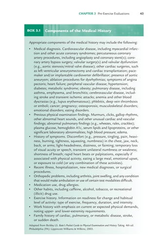 CHAPTER 3 Pre-Exercise Evaluations 43
BOX 3.1
Appropriate components of the medical history may include the following:
• Medical diagnosis. Cardiovascular disease, including myocardial infarc-
tion and other acute coronary syndromes; percutaneous coronary
artery procedures, including angioplasty and coronary stent(s); coro-
nary artery bypass surgery; valvular surgery(s) and valvular dysfunction
(e.g., aortic stenosis/mitral valve disease); other cardiac surgeries, such
as left ventricular aneurysmectomy and cardiac transplantation; pace-
maker and/or implantable cardioverter defibrillator; presence of aortic
aneurysm; ablation procedures for dysrhythmias; symptoms of angina
pectoris; heart failure; peripheral vascular disease; hypertension;
diabetes; metabolic syndrome; obesity; pulmonary disease, including
asthma, emphysema, and bronchitis; cerebrovascular disease, includ-
ing stroke and transient ischemic attacks; anemia and other blood
dyscrasias (e.g., lupus erythematosus); phlebitis, deep vein thrombosis
or emboli; cancer; pregnancy; osteoporosis; musculoskeletal disorders;
emotional disorders; eating disorders.
• Previous physical examination findings. Murmurs, clicks, gallop rhythms,
other abnormal heart sounds, and other unusual cardiac and vascular
findings; abnormal pulmonary findings (e.g., wheezes, rales, crackles);
plasma glucose, hemoglobin A1c, serum lipids and lipoproteins, or other
significant laboratory abnormalities; high blood pressure; edema.
• History of symptoms. Discomfort (e.g., pressure, tingling, pain, heavi-
ness, burning, tightness, squeezing, numbness) in the chest, jaw, neck,
back, or arms; light-headedness, dizziness, or fainting; temporary loss
of visual acuity or speech, transient unilateral numbness or weakness;
shortness of breath; rapid heart beats or palpitations, especially if
associated with physical activity, eating a large meal, emotional upset,
or exposure to cold (or any combination of these activities).
• Recent illness, hospitalization, new medical diagnoses, or surgical
procedures.
• Orthopedic problems, including arthritis, joint swelling, and any condition
that would make ambulation or use of certain test modalities difficult.
• Medication use, drug allergies.
• Other habits, including caffeine, alcohol, tobacco, or recreational
(illicit) drug use.
• Exercise history. Information on readiness for change and habitual
level of activity: type of exercise, frequency, duration, and intensity.
• Work history with emphasis on current or expected physical demands,
noting upper- and lower-extremity requirements.
• Family history of cardiac, pulmonary, or metabolic disease, stroke,
or sudden death.
Adapted from Bickley LS. Bate’s Pocket Guide to Physical Examination and History Taking. 4th ed.
Philadelphia (PA): Lippincott Williams & Wilkins; 2003.
Components of the Medical History
LWBK119-3920G_CH03_41-59.qxd 10/20/08 9:50 AM Page 43 Aptara Inc.
 
