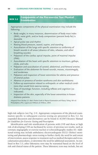 high-risk subjects (see Fig. 2.4). Appropriate components of the physical exam-
ination specific to subsequent exercise testing are presented in Box 3.2. An
expanded discussion and alternatives can be found in ACSM’S Resource Manual
for Guidelines for Exercise Testing and Prescription.
Identification and risk stratification of persons with CVD and those at high
risk of developing CVD are facilitated by review of previous test results, such as
coronary angiography or exercise nuclear or echocardiography studies (6). Addi-
tional testing may include ambulatory electrocardiogram (ECG) (Holter) moni-
toring and pharmacologic stress testing to further clarify the need for and extent
of intervention, assess response to treatment such as medical therapies and revas-
cularization procedures, or determine the need for additional assessment. As out-
lined in Box 3.3, other laboratory tests may be warranted based on the level of
risk and clinical status of the patient. These laboratory tests may include, but are
44 GUIDELINES FOR EXERCISE TESTING • www.acsm.org
BOX 3.2
Appropriate components of the physical examination may include the
following:
• Body weight; in many instances, determination of body mass index
(BMI), waist girth, and/or body composition (percent body fat) is
desirable
• Apical pulse rate and rhythm
• Resting blood pressure, seated, supine, and standing
• Auscultation of the lungs with specific attention to uniformity of
breath sounds in all areas (absence of rales, wheezes, and other
breathing sounds)
• Palpation of the cardiac apical impulse, point of maximal impulse
(PMI)
• Auscultation of the heart with specific attention to murmurs, gallops,
clicks, and rubs
• Palpation and auscultation of carotid, abdominal, and femoral arteries
• Evaluation of the abdomen for bowel sounds, masses, visceromegaly,
and tenderness
• Palpation and inspection of lower extremities for edema and presence
of arterial pulses
• Absence or presence of tendon xanthoma and skin xanthelasma
• Follow-up examination related to orthopedic or other medical condi-
tions that would limit exercise testing
• Tests of neurologic function, including reflexes and cognition (as
indicated)
• Inspection of the skin, especially of the lower extremities in known
diabetes patients
Adapted from Bickley LS. Bate’s Pocket Guide to Physical Examination and History Taking. 4th ed.
Philadelphia (PA): Lippincott Williams & Wilkins; 2003.
Components of the Pre-exercise Test Physical
Examination
LWBK119-3920G_CH03_41-59.qxd 10/20/08 9:50 AM Page 44 Aptara Inc.
 