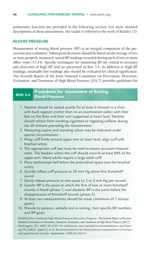 pulmonary function are provided in the following section. For more detailed
descriptions of these assessments, the reader is referred to the work of Bickley (3).
BLOOD PRESSURE
Measurement of resting blood pressure (BP) is an integral component of the pre-
exercise test evaluation. Subsequent decisions should be based on the average of two
or more properly measured, seated BP readings recorded during each of two or more
office visits (11,14). Specific techniques for measuring BP are critical to accuracy
and detection of high BP and are presented in Box 3.4. In addition to high BP
readings, unusually low readings also should be evaluated for clinical significance.
The Seventh Report of the Joint National Committee on Prevention, Detection,
Evaluation, and Treatment of High Blood Pressure (JNC7) provides guidelines for
46 GUIDELINES FOR EXERCISE TESTING • www.acsm.org
BOX 3.4
1. Patients should be seated quietly for at least 5 minutes in a chair
with back support (rather than on an examination table) with their
feet on the floor and their arm supported at heart level. Patients
should refrain from smoking cigarettes or ingesting caffeine during
the 30 minutes preceding the measurement.
2. Measuring supine and standing values may be indicated under
special circumstances.
3. Wrap cuff firmly around upper arm at heart level; align cuff with
brachial artery.
4. The appropriate cuff size must be used to ensure accurate measure-
ment. The bladder within the cuff should encircle at least 80% of the
upper arm. Many adults require a large adult cuff.
5. Place stethoscope bell below the antecubital space over the brachial
artery.
6. Quickly inflate cuff pressure to 20 mm Hg above first Korotkoff
sound.
7. Slowly release pressure at rate equal to 2 to 5 mm Hg per second.
8. Systolic BP is the point at which the first of two or more Korotkoff
sounds is heard (phase 1) and diastolic BP is the point before the
disappearance of Korotkoff sounds (phase 5).
9. At least two measurements should be made (minimum of 1 minute
apart).
10. Provide to patients, verbally and in writing, their specific BP numbers
and BP goals.
Modified from National High Blood Pressure Education Program. The Seventh Report of the Joint
National Committee on Prevention, Detection, Evaluation, and Treatment of High Blood Pressure (JNC7).
Washington, DC: 2003; 03-5233. For additional, more detailed recommendations, see Picker-
ing TG, Hall JE, Appel LJ, et al. Recommendations for blood pressure measurement in humans
and experimental animals. Hypertension. 2005;45:142–61.
Procedures for Assessment of Resting
Blood Pressure
LWBK119-3920G_CH03_41-59.qxd 10/20/08 9:50 AM Page 46 Aptara Inc.
 