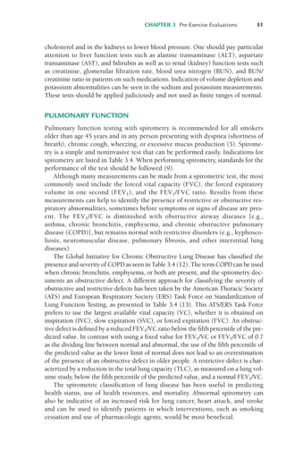 CHAPTER 3 Pre-Exercise Evaluations 51
cholesterol and in the kidneys to lower blood pressure. One should pay particular
attention to liver function tests such as alanine transaminase (ALT), aspartate
transaminase (AST), and bilirubin as well as to renal (kidney) function tests such
as creatinine, glomerular filtration rate, blood urea nitrogen (BUN), and BUN/
creatinine ratio in patients on such medications. Indication of volume depletion and
potassium abnormalities can be seen in the sodium and potassium measurements.
These tests should be applied judiciously and not used as finite ranges of normal.
PULMONARY FUNCTION
Pulmonary function testing with spirometry is recommended for all smokers
older than age 45 years and in any person presenting with dyspnea (shortness of
breath), chronic cough, wheezing, or excessive mucus production (5). Spirome-
try is a simple and noninvasive test that can be performed easily. Indications for
spirometry are listed in Table 3.4. When performing spirometry, standards for the
performance of the test should be followed (9).
Although many measurements can be made from a spirometric test, the most
commonly used include the forced vital capacity (FVC), the forced expiratory
volume in one second (FEV1), and the FEV1/FVC ratio. Results from these
measurements can help to identify the presence of restrictive or obstructive res-
piratory abnormalities, sometimes before symptoms or signs of disease are pres-
ent. The FEV1/FVC is diminished with obstructive airway diseases [e.g.,
asthma, chronic bronchitis, emphysema, and chronic obstructive pulmonary
disease (COPD)], but remains normal with restrictive disorders (e.g., kyphosco-
liosis, neuromuscular disease, pulmonary fibrosis, and other interstitial lung
diseases).
The Global Initiative for Chronic Obstructive Lung Disease has classified the
presence and severity of COPD as seen in Table 3.4 (12). The term COPD can be used
when chronic bronchitis, emphysema, or both are present, and the spirometry doc-
uments an obstructive defect. A different approach for classifying the severity of
obstructive and restrictive defects has been taken by the American Thoracic Society
(ATS) and European Respiratory Society (ERS) Task Force on Standardization of
Lung Function Testing, as presented in Table 3.4 (13). This ATS/ERS Task Force
prefers to use the largest available vital capacity (VC), whether it is obtained on
inspiration (IVC), slow expiration (SVC), or forced expiration (FVC). An obstruc-
tive defect is defined by a reduced FEV1/VC ratio below the fifthpercentile of the pre-
dicted value. In contrast with using a fixed value for FEV1/VC or FEV1/FVC of 0.7
as the dividing line between normal and abnormal, the use of the fifth percentile of
the predicted value as the lower limit of normal does not lead to an overestimation
of the presence of an obstructive defect in older people. A restrictive defect is char-
acterized by a reduction in the total lung capacity (TLC), as measured on a lung vol-
ume study, below the fifth percentile of the predicted value, and a normal FEV1/VC.
The spirometric classification of lung disease has been useful in predicting
health status, use of health resources, and mortality. Abnormal spirometry can
also be indicative of an increased risk for lung cancer, heart attack, and stroke
and can be used to identify patients in which interventions, such as smoking
cessation and use of pharmacologic agents, would be most beneficial.
LWBK119-3920G_CH03_41-59.qxd 10/20/08 9:50 AM Page 51 Aptara Inc.
 