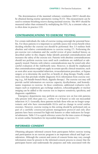 CHAPTER 3 Pre-Exercise Evaluations 53
The determination of the maximal voluntary ventilation (MVV) should also
be obtained during routine spirometric testing (9,13). This measurement can be
used to estimate breathing reserve during maximal exercise. The MVV should be
measured rather than estimated by multiplying the FEV1 by a constant value, as
is often done in practice (13).
CONTRAINDICATIONS TO EXERCISE TESTING
For certain individuals the risks of exercise testing outweigh the potential bene-
fits. For these patients it is important to carefully assess risk versus benefit when
deciding whether the exercise test should be performed. Box 3.5 outlines both
absolute and relative contraindications to exercise testing (7). Performing the
pre-exercise test evaluation and the careful review of prior medical history, as
described earlier in this chapter, helps identify potential contraindications and
increases the safety of the exercise test. Patients with absolute contraindications
should not perform exercise tests until such conditions are stabilized or ade-
quately treated. Patients with relative contraindications may be tested only after
careful evaluation of the risk/benefit ratio. However, it should be emphasized
that contraindications might not apply in certain specific clinical situations, such
as soon after acute myocardial infarction, revascularization procedure, or bypass
surgery or to determine the need for, or benefit of, drug therapy. Finally, condi-
tions exist that preclude reliable diagnostic ECG information from exercise test-
ing (e.g., left bundle-branch block, digitalis therapy). The exercise test may still
provide useful information on exercise capacity, dysrhythmias, and hemody-
namic responses to exercise. In these conditions, additional evaluative tech-
niques such as respiratory gas exchange analyses, echocardiography or nuclear
imaging can be added to the exercise test to improve sensitivity, specificity, and
diagnostic capabilities.
Emergency departments may perform an exercise test on low-risk patients
who present with chest pain (i.e., within 4 to 8 hours) to rule out myocardial
infarction (4,7). Generally, these patients include those who are no longer symp-
tomatic and who have unremarkable ECGs and no change in serial cardiac
enzymes. However, exercise testing in this setting should be performed only as
part of a carefully constructed patient management protocol and only after
patients have been screened for high-risk features or other indicators for hospi-
tal admission. Table 3.5 is a quick reference source for the time-course of changes
in serum cardiac biomarkers for myocardial damage or necrosis (1).
INFORMED CONSENT
Obtaining adequate informed consent from participants before exercise testing
and participation in an exercise program is an important ethical and legal con-
sideration. Although the content and extent of consent forms may vary, enough
information must be present in the informed-consent process to ensure that the
participant knows and understands the purposes and risks associated with the
LWBK119-3920G_CH03_41-59.qxd 10/20/08 9:50 AM Page 53 Aptara Inc.
 