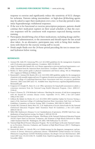 58 GUIDELINES FOR EXERCISE TESTING • www.acsm.org
response to exercise and significantly reduce the sensitivity of ECG changes
for ischemia. Patients taking intermediate- or high-dose '-blocking agents
may be asked to taper their medication over a two- to four-day period to min-
imize hyperadrenergic withdrawal responses.
• If the test is for functional or exercise prescription purposes, patients should
continue their medication regimen on their usual schedule so that the exer-
cise responses will be consistent with responses expected during exercise
training.
• Participants should bring a list of their medications, including dosage and fre-
quency of administration, to the assessment and should report the last actual
dose taken. As an alternative, participants may wish to bring their medica-
tions with them for the exercise testing staff to record.
• Drink ample fluids over the 24-hour period preceding the test to ensure nor-
mal hydration before testing.
REFERENCES
1. Antman EM, Anbe DT, Armstrong PW, et al. ACC/AHA guidelines for the management of patients
with ST-elevation myocardial infarction. Circulation. 2004;110:282–92.
2. Appel LJ, Brands MW, Daniels SR, et al. Dietary approaches to prevent and treat hypertension: a sci-
entific statement from the American Heart Association. Circulation. 2006;47:296–308.
3. Bickley LS. Bate’s pocket guide to physical examination and history taking. 4th ed. Philadelphia
(PA): Lippincott Williams & Wilkins; 2003.
4. Braunwald E, Antman EM, Beasley JW, et al. ACC/AHA 2002 guideline update for the management
of patients with unstable angina and non-ST-segment elevation myocardial infarction: a report of the
American College of Cardiology/American Heart Association task force on practice guidelines
[Internet]. 2002 [cited 2007 June 15]. Available from: http://www.acc.org/clinical/guidelines/unsta-
ble/unstable.pdf
5. Ferguson GT, Enright PL, Buist AS, et al. Office spirometry for lung health assessment in adults: a
consensus statement from the National Lung Health Education Program. Chest. 2000;117:
1146–61.
6. Fuster V, Pearson TA. 27th Bethesda Conference: Matching the intensity of risk factor management
with the hazard for coronary disease events. September 14–15, 1995. J Am Coll Cardiol.
1996;27:957–1047.
7. Gibbons RJ, Balady GJ, Bricker JT, et al. ACC/AHA 2002 Guideline Update for Exercise Testing; a
report of the American College of Cardiology/American Heart Association Task Force on Practice
Guidelines; Committee on Exercise Testing, 2002. Circulation. 2002;106(14):1883–92.
8. Grundy SM, Cleeman JI, Bairey Merz NC, et al. Implications of recent clinical trials for the National
Cholesterol Education Program Adult Treatment Panel III Guidelines. J Am Coll Cardiol.
2004;44:720–32.
9. Miller MR, Hankinson J, Brusasco V, et al. Standardisation of spirometry. ATS/ERS Task Force: stan-
dardisation of lung function testing. Eur Respir J. 2005;26:319–38.
10. National Cholesterol Education Program. Third Report of the National Cholesterol Education Program
(NCEP) Expert Panel on Detection, Evaluation, and Treatment of High Blood Cholesterol in Adults
(Adult Treatment Panel III). Washington, DC:2002. NIH Publication No. 02-5215.
11. National High Blood Pressure Education Program. The Seventh Report of the Joint National Commit-
tee on Prevention, Detection, Evaluation, and Treatment of High Blood Pressure (JNC7). Washington,
DC:2003; 03-5233.
12. Pauwels RA, Buist AS, Calverly PM, et al. Global strategy for the diagnosis, management, and pre-
vention of chronic obstructive pulmonary disease. NHLBI/WHO Global Initiative for Chronic
Obstructive Lung Disease (GOLD) Workshop summary. Am J Respir Crit Care Med [Internet]. 2001
[cited 2007 June 15];163:1256–76. Available from: http//www.goldcopd.com (last major revision,
November 2006).
LWBK119-3920G_CH03_41-59.qxd 10/20/08 9:50 AM Page 58 Aptara Inc.
 