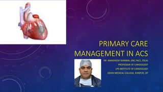 PRIMARY CARE
MANAGEMENT IN ACS
DR AWADHESH SHARMA, DM, FACC, FSCAI
PROFESSOR OF CARDIOLOGY
LPS INSTITUTE OF CARDIOLOGY
GSVM MEDICAL COLLEGE, KANPUR, UP
 