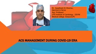 ACS MANAGEMENT DURING COVID-19 ERA
Dr. Awadhesh Kr Sharma ,
DM,FACC,FSCAI
Ass. Professor
LPS Institute of Cardiology , GSVM
Medical college ,Kanpur(UP)
 