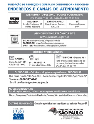 FUNDAÇÃO DE PROTEÇÃO E DEFESA DO CONSUMIDOR – PROCON-SP
ENDEREÇOS E CANAIS DE ATENDIMENTO
ATENDIMENTO PESSOAL – POSTOS POUPATEMPO
2ª a 6ª, das 7h às 19h - Sábados, das 7h às 13h
ITAQUERA
Av. do Contorno, 60
Metrô Itaquera
SANTO AMARO
Rua Amador Bueno,
176/258
SÉ
Praça do Carmo
s/nº
INTERNET
@
ATENDIMENTO ELETRÔNICO E SITE
www.procon.sp.gov.br
BLOG: educaproconsp.blogspot.com.br
FACEBOOK: www.facebook.com/proconsp
TWITTER: www.twitter.com/@proconspoficial
OUTROS ATENDIMENTOS
CARTAS
Caixa Postal 1151
Cep: 01031-970
FAX
(11) 3824-0717
2ª a 6ª, das 10h às 16h
TELEFONE - Disque: 151
Para orientações e cadastro de
reclamações fundamentadas
2ª a 6ª, das 7h às 19h
OUVIDORIA - Crítiticas, elogios e sugestões ao PROCON-SP
Rua Barra Funda, 930, Sala 401 – Barra Funda, Cep 01152-000, São Paulo-SP
Telefone: 0800 377 6266
Email: ouvidoria@procon.sp.gov.br
NÚCLEOS REGIONAIS
fiscalização, cursos, palestras e suporte aos Procons municipais
Bauru,Campinas,PresidentePrudente,Santos,SãoJosédosCamposeSorocaba
OUTROS MUNICÍPIOS Consulte a prefeitura de sua cidade ou o site do Procon-SP
 