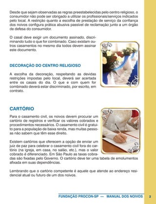 2FUNDAÇÃO PROCON-SP — MANUAL DOS NOIVOS
Desde que sejam observadas as regras preestabelecidas pelo centro religioso, o
consumidor não pode ser obrigado a utilizar os profissionais/serviços indicados
pelo local. A restrição quanto a escolha de prestação de serviço da confiança
dos noivos configura prática abusiva passível de reclamação junto a um órgão
de defesa do consumidor.
O casal deve exigir um documento assinado, discri-
minando tudo o que for combinado. Caso existam ou-
tros casamentos no mesmo dia todos devem assinar
este documento.
DECORAÇÃO DO CENTRO RELIGIOSO
A escolha da decoração, respeitando as devidas
restrições impostas pelo local, deverá ser acertada
entre os casais do dia. O que e com quem for
combinado deverá estar discriminado, por escrito, em
contrato.
CARTÓRIO
Para o casamento civil, os noivos devem procurar um
cartório de registros e verificar os valores cobrados e
procedimentos necessários. O casamento civil é gratui-
to para a população de baixa renda, mas muitas pesso-
as não sabem que têm esse direito.
Existem cartórios que oferecem a opção de enviar um
juiz de paz para celebrar o casamento civil fora do car-
tório (na igreja, em casa, no salão, etc.), mas o valor
cobrado é diferenciado. Em São Paulo as taxas cobra-
das são fixadas pelo Governo. O cartório deve ter uma tabela de emolumentos
afixada em suas dependências.
Lembrando que o cartório competente é aquele que atende ao endereço resi-
dencial atual ou futuro de um dos noivos.
 