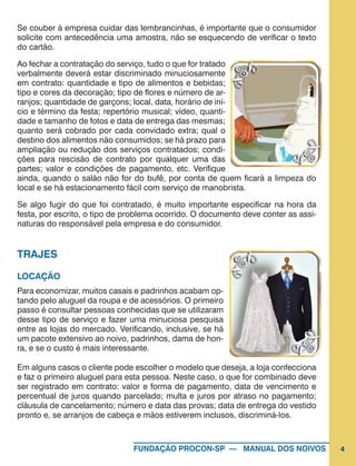 4FUNDAÇÃO PROCON-SP — MANUAL DOS NOIVOS
Se couber à empresa cuidar das lembrancinhas, é importante que o consumidor
solicite com antecedência uma amostra, não se esquecendo de verificar o texto
do cartão.
Ao fechar a contratação do serviço, tudo o que for tratado
verbalmente deverá estar discriminado minuciosamente
em contrato: quantidade e tipo de alimentos e bebidas;
tipo e cores da decoração; tipo de flores e número de ar-
ranjos; quantidade de garçons; local, data, horário de iní-
cio e término da festa; repertório musical; vídeo, quanti-
dade e tamanho de fotos e data de entrega das mesmas;
quanto será cobrado por cada convidado extra; qual o
destino dos alimentos não consumidos; se há prazo para
ampliação ou redução dos serviços contratados; condi-
ções para rescisão de contrato por qualquer uma das
partes; valor e condições de pagamento, etc. Verifique
ainda, quando o salão não for do bufê, por conta de quem ficará a limpeza do
local e se há estacionamento fácil com serviço de manobrista.
Se algo fugir do que foi contratado, é muito importante especificar na hora da
festa, por escrito, o tipo de problema ocorrido. O documento deve conter as assi-
naturas do responsável pela empresa e do consumidor.
TRAJES
LOCAÇÃO
Para economizar, muitos casais e padrinhos acabam op-
tando pelo aluguel da roupa e de acessórios. O primeiro
passo é consultar pessoas conhecidas que se utilizaram
desse tipo de serviço e fazer uma minuciosa pesquisa
entre as lojas do mercado. Verificando, inclusive, se há
um pacote extensivo ao noivo, padrinhos, dama de hon-
ra, e se o custo é mais interessante.
Em alguns casos o cliente pode escolher o modelo que deseja, a loja confecciona
e faz o primeiro aluguel para esta pessoa. Neste caso, o que for combinado deve
ser registrado em contrato: valor e forma de pagamento, data de vencimento e
percentual de juros quando parcelado; multa e juros por atraso no pagamento;
cláusula de cancelamento; número e data das provas; data de entrega do vestido
pronto e, se arranjos de cabeça e mãos estiverem inclusos, discriminá-los.
 