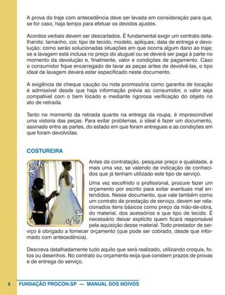 5 FUNDAÇÃO PROCON-SP — MANUAL DOS NOIVOS
A prova do traje com antecedência deve ser levada em consideração para que,
se for caso, haja tempo para efetuar os devidos ajustes.
Acordos verbais devem ser descartados. É fundamental exigir um contrato deta-
lhando: tamanho, cor, tipo de tecido, modelo, apliques; data de entrega e devo-
lução; como serão solucionadas situações em que ocorra algum dano ao traje;
se a lavagem está inclusa no preço do aluguel ou se deverá ser paga à parte no
momento da devolução e, finalmente, valor e condições de pagamento. Caso
o consumidor fique encarregado de lavar as peças antes de devolvê-las, o tipo
ideal de lavagem deverá estar especificado neste documento.
A exigência de cheque caução ou nota promissória como garantia de locação
é admissível desde que haja informação prévia ao consumidor, o valor seja
compatível com o bem locado e mediante rigorosa verificação do objeto no
ato de retirada.
Tanto no momento da retirada quanto na entrega da roupa, é imprescindível
uma vistoria das peças. Para evitar problemas, o ideal é fazer um documento,
assinado entre as partes, do estado em que foram entregues e as condições em
que foram devolvidas.
COSTUREIRA
Antes da contratação, pesquise preço e qualidade, e
mais uma vez, se valendo de indicação de conheci-
dos que já tenham utilizado este tipo de serviço.
Uma vez escolhido o profissional, procure fazer um
orçamento por escrito para evitar eventuais mal en-
tendidos. Nesse documento, que vale também como
um contrato de prestação de serviço, devem ser rela-
cionados itens básicos como preço da mão-de-obra,
do material, dos acessórios e que tipo de tecido. É
necessário deixar explícito quem ficará responsável
pela aquisição desse material. Todo prestador de ser-
viço é obrigado a fornecer orçamento (que pode ser cobrado, desde que infor-
mado com antecedência).
Descreva detalhadamente tudo aquilo que será realizado, utilizando croquis, fo-
tos ou desenhos. No contrato ou orçamento exija que constem prazos de provas
e de entrega do serviço.
 