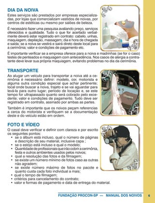 6FUNDAÇÃO PROCON-SP — MANUAL DOS NOIVOS
DIA DA NOIVA
Estes serviços são prestados por empresas especializa-
das, por lojas que comercializam vestidos de noivas, por
centros de estéticas ou mesmo por salões de beleza.
É necessário fazer uma pesquisa avaliando preço, serviços
oferecidos e qualidade. Tudo o que for acertado verbal-
mente deverá estar registrado em contrato: cabelo, unhas,
maquiagem, depilação, massagem; dia e hora de chegada
e saída; se a noiva se vestirá e sairá direto deste local para
a cerimônia; valor e condições de pagamento etc.
É importante verificar se a empresa oferece para a noiva e madrinhas (se for o caso)
testes de penteados e maquiagem com antecedência. Nos casos de alergia a contra-
tante deve levar sua própria maquiagem, evitando problemas no dia da cerimônia.
TRANSPORTE
Ao alugar um veículo para transportar a noiva até a ce-
rimônia é necessário definir: modelo, cor, motorista e
alguma outra condição especial que achar pertinente;
local onde buscar a noiva, trajeto e se vai aguardar para
levá-la para outro lugar; período de locação e, se este
tempo for ultrapassado quanto será cobrado pelo exce-
dente; valor e condições de pagamento. Tudo deve ser
registrado em contrato, assinado por ambas as partes.
Também é importante que os noivos peçam referencias
a cerca do motorista e verifiquem se a documentação
deste e do veículo estão em ordem.
FOTO E VÍDEO
O casal deve verificar e definir com clareza e por escrito
os seguintes pontos:
•	 se o álbum está incluso, qual o número de páginas
e descrição de seu material, inclusive capa ;
•	 se o estojo está incluso e qual o modelo;
•	 Quantidadedeprofissionaisqueirãocobriracerimônia,
festa e outros ambientes usados pelos noivos;
•	 qual a resolução das fotos e da filmagem;
•	 se existe um número mínimo de fotos caso as outras
não agradem;
•	 se existe número máximo de fotos no pacote e
quanto custa cada foto individual a mais;
•	qual o tempo de filmagem;
•	critérios para cancelamento do contrato;
•	valor e formas de pagamento e data de entrega do material.
 