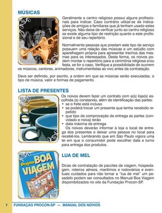 7 FUNDAÇÃO PROCON-SP — MANUAL DOS NOIVOS
MÚSICAS
Geralmente o centro religioso possui alguns profissio-
nais para indicar. Caso contrário utilize-se de indica-
ções de amigos e familiares que já tenham usado estes
serviços. Não deixe de verificar junto ao centro religioso
se existe alguma tipo de restrição quanto a este profis-
sional e de seu repertório.
Normalmente pessoas que prestam este tipo de serviço
possuem uma relação das músicas e um estúdio com
aparelhagem própria para apresentar trechos das mes-
mas para os interessados. Desta forma, os noivos po-
dem montar o repertório para a cerimônia religiosa e/ou
festa, se for o caso. Verifique a possibilidade de ouvirem
os músicos, cantores, animadores, instrumentistas ao vivo antes da contratação.
Deve ser definido, por escrito, a ordem em que as músicas serão executadas, o
tipo de música, valor e formas de pagamento.
LISTA DE PRESENTES
Os noivos devem fazer um contrato com a(s) loja(s) es-
colhida (s) constando, além de identificação das partes:
•	 se o frete está incluso
•	 se poderá trocar um presente que tenha recebido re-
petido
•	 que tipo de comprovação de entrega as partes (con-
vidado e noiva) terão
•	 data máxima de entrega
Os noivos deverão informar à loja o local de entre-
ga dos presentes e deixar uma pessoa no local para
recebê-los. Lembrando que em São Paulo vigora uma
lei em que o consumidor pode escolher data e turno
para entrega dos produtos.
LUA DE MEL
Dicas de contratação de pacotes de viagem, hospeda-
gem, roteiros aéreos, marítimos e rodoviários e even-
tuais cuidados para não tornar a “lua de mel” um pe-
sadelo podem ser consultados no Manual Boa Viagem
disponibilizados no site da Fundação Procon-SP.
 
