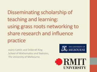 Disseminating scholarship of
teaching and learning:
using grass roots networking to
share research and influence
practice
Joann Cattlin and Deborah King
School of Mathematics and Statistics,
The University of Melbourne.
 