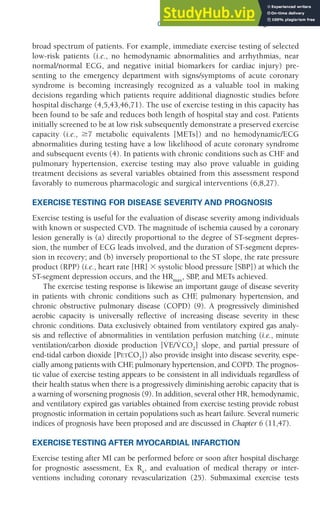 CHAPTER 5 Clinical Exercise Testing 117
broad spectrum of patients. For example, immediate exercise testing of selected
low-risk patients (i.e., no hemodynamic abnormalities and arrhythmias, near
normal/normal ECG, and negative initial biomarkers for cardiac injury) pre-
senting to the emergency department with signs/symptoms of acute coronary
syndrome is becoming increasingly recognized as a valuable tool in making
decisions regarding which patients require additional diagnostic studies before
hospital discharge (4,5,43,46,71). The use of exercise testing in this capacity has
been found to be safe and reduces both length of hospital stay and cost. Patients
initially screened to be at low risk subsequently demonstrate a preserved exercise
capacity (i.e., ⱖ7 metabolic equivalents [METs]) and no hemodynamic/ECG
abnormalities during testing have a low likelihood of acute coronary syndrome
and subsequent events (4). In patients with chronic conditions such as CHF and
pulmonary hypertension, exercise testing may also prove valuable in guiding
treatment decisions as several variables obtained from this assessment respond
favorably to numerous pharmacologic and surgical interventions (6,8,27).
EXERCISE TESTING FOR DISEASE SEVERITY AND PROGNOSIS
Exercise testing is useful for the evaluation of disease severity among individuals
with known or suspected CVD. The magnitude of ischemia caused by a coronary
lesion generally is (a) directly proportional to the degree of ST-segment depres-
sion, the number of ECG leads involved, and the duration of ST-segment depres-
sion in recovery; and (b) inversely proportional to the ST slope, the rate pressure
product (RPP) (i.e., heart rate [HR] ⫻ systolic blood pressure [SBP]) at which the
ST-segment depression occurs, and the HRmax
, SBP
, and METs achieved.
The exercise testing response is likewise an important gauge of disease severity
in patients with chronic conditions such as CHF
, pulmonary hypertension, and
chronic obstructive pulmonary disease (COPD) (9). A progressively diminished
aerobic capacity is universally reflective of increasing disease severity in these
chronic conditions. Data exclusively obtained from ventilatory expired gas analy-
sis and reflective of abnormalities in ventilation perfusion matching (i.e., minute
ventilation/carbon dioxide production [V̇E/V̇CO2
] slope, and partial pressure of
end-tidal carbon dioxide [PETCO2
]) also provide insight into disease severity, espe-
cially among patients with CHF
, pulmonary hypertension, and COPD. The prognos-
tic value of exercise testing appears to be consistent in all individuals regardless of
their health status when there is a progressively diminishing aerobic capacity that is
a warning of worsening prognosis (9). In addition, several other HR, hemodynamic,
and ventilatory expired gas variables obtained from exercise testing provide robust
prognostic information in certain populations such as heart failure. Several numeric
indices of prognosis have been proposed and are discussed in Chapter 6 (11,47).
EXERCISE TESTING AFTER MYOCARDIAL INFARCTION
Exercise testing after MI can be performed before or soon after hospital discharge
for prognostic assessment, Ex Rx
, and evaluation of medical therapy or inter-
ventions including coronary revascularization (25). Submaximal exercise tests
 