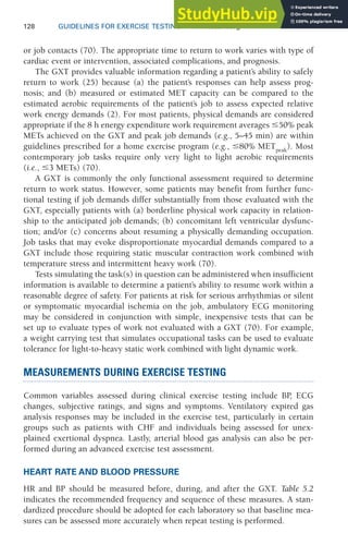 128 GUIDELINES FOR EXERCISE TESTING • www.acsm.org
or job contacts (70). The appropriate time to return to work varies with type of
cardiac event or intervention, associated complications, and prognosis.
The GXT provides valuable information regarding a patient’s ability to safely
return to work (25) because (a) the patient’s responses can help assess prog-
nosis; and (b) measured or estimated MET capacity can be compared to the
estimated aerobic requirements of the patient’s job to assess expected relative
work energy demands (2). For most patients, physical demands are considered
appropriate if the 8 h energy expenditure work requirement averages 50% peak
METs achieved on the GXT and peak job demands (e.g., 5–45 min) are within
guidelines prescribed for a home exercise program (e.g., 80% METpeak
). Most
contemporary job tasks require only very light to light aerobic requirements
(i.e., 3 METs) (70).
A GXT is commonly the only functional assessment required to determine
return to work status. However, some patients may benefit from further func-
tional testing if job demands differ substantially from those evaluated with the
GXT, especially patients with (a) borderline physical work capacity in relation-
ship to the anticipated job demands; (b) concomitant left ventricular dysfunc-
tion; and/or (c) concerns about resuming a physically demanding occupation.
Job tasks that may evoke disproportionate myocardial demands compared to a
GXT include those requiring static muscular contraction work combined with
temperature stress and intermittent heavy work (70).
Tests simulating the task(s) in question can be administered when insufficient
information is available to determine a patient’s ability to resume work within a
reasonable degree of safety. For patients at risk for serious arrhythmias or silent
or symptomatic myocardial ischemia on the job, ambulatory ECG monitoring
may be considered in conjunction with simple, inexpensive tests that can be
set up to evaluate types of work not evaluated with a GXT (70). For example,
a weight carrying test that simulates occupational tasks can be used to evaluate
tolerance for light-to-heavy static work combined with light dynamic work.
MEASUREMENTS DURING EXERCISE TESTING
Common variables assessed during clinical exercise testing include BP
, ECG
changes, subjective ratings, and signs and symptoms. Ventilatory expired gas
analysis responses may be included in the exercise test, particularly in certain
groups such as patients with CHF and individuals being assessed for unex-
plained exertional dyspnea. Lastly, arterial blood gas analysis can also be per-
formed during an advanced exercise test assessment.
HEART RATE AND BLOOD PRESSURE
HR and BP should be measured before, during, and after the GXT. Table 5.2
indicates the recommended frequency and sequence of these measures. A stan-
dardized procedure should be adopted for each laboratory so that baseline mea-
sures can be assessed more accurately when repeat testing is performed.
 