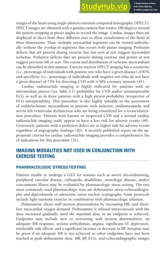 CHAPTER 5 Clinical Exercise Testing 135
images of the heart using single-photon emission computed tomography (SPECT).
SPECT images are obtained with a gamma camera that rotates 180 degrees around
the patient stopping at preset angles to record the image. Cardiac images then are
displayed in slices from three different axes to allow visualization of the heart in
three dimensions. Thus, multiple myocardial segments can be viewed individu-
ally without the overlap of segments that occurs with planar imaging. Perfusion
defects that are present during exercise but not seen at rest suggest myocardial
ischemia. Perfusion defects that are present during exercise and persist at rest
suggest previous MI or scar. The extent and distribution of ischemic myocardium
can be identified in this manner. Exercise nuclear SPECT imaging has a sensitivity
(i.e., percentage of individuals with positive test who have a given disease) of 87%
and specificity (i.e., percentage of individuals with negative test who do not have
a given disease) of 73% for detecting CVD with ⱖ50% coronary stenosis (41).
Cardiac radionuclide imaging is highly indicated for patients with an
intermediate pretest (see Table 5.1) probability for CVD and/or uninterpretable
ECG as well as in those patients with a high pretest probability irrespective of
ECG interpretability. This procedure is also highly valuable in the assessment
of viable/ischemic myocardium in patients with ischemic cardiomyopathy and
severe left ventricular dysfunction who are being considered for a revasculariza-
tion procedure. Patients with known or suspected CVD and a normal cardiac
radionuclide imaging study appear to have a low risk for adverse events (49).
Conversely, patients with a perfusion defect are at higher risk for adverse events
regardless of angiography findings (20). A recently published report on the ap-
propriate criteria for cardiac radionuclide imaging provides a comprehensive list
of indications for this procedure (31).
IMAGING MODALITIES NOT USED IN CONJUNCTION WITH
EXERCISE TESTING
PHARMACOLOGIC STRESS TESTING
Patients unable to undergo a GXT for reasons such as severe deconditioning,
peripheral vascular disease, orthopedic disabilities, neurologic disease, and/or
concomitant illness may be evaluated by pharmacologic stress testing. The two
most commonly used pharmacologic tests are dobutamine stress echocardiogra-
phy and dipyridamole or adenosine stress nuclear scintigraphy. Some protocols
include light intensity exercise in combination with pharmacologic infusion.
Dobutamine elicits wall motion abnormalities by increasing HR, and there-
fore myocardial oxygen demand. Dobutamine is infused intravenously with the
dose increased gradually until the maximal dose or an endpoint is achieved.
Endpoints may include new or worsening wall motion abnormalities, an
adequate HR response, serious arrhythmias, angina, significant ST depression,
intolerable side effects, and a significant increase or decrease in BP
. Atropine may
be given if an adequate HR is not achieved or other endpoints have not been
reached at peak dobutamine dose. HR, BP
, ECG, and echocardiographic images
 