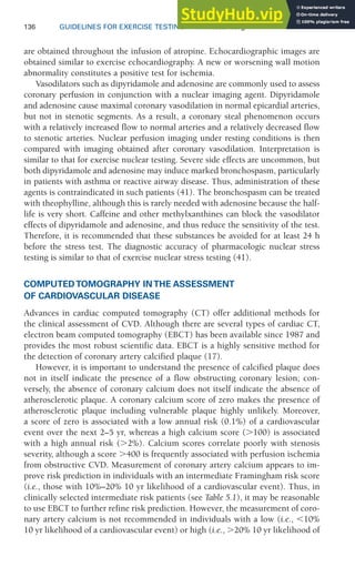 136 GUIDELINES FOR EXERCISE TESTING • www.acsm.org
are obtained throughout the infusion of atropine. Echocardiographic images are
obtained similar to exercise echocardiography. A new or worsening wall motion
abnormality constitutes a positive test for ischemia.
Vasodilators such as dipyridamole and adenosine are commonly used to assess
coronary perfusion in conjunction with a nuclear imaging agent. Dipyridamole
and adenosine cause maximal coronary vasodilation in normal epicardial arteries,
but not in stenotic segments. As a result, a coronary steal phenomenon occurs
with a relatively increased flow to normal arteries and a relatively decreased flow
to stenotic arteries. Nuclear perfusion imaging under resting conditions is then
compared with imaging obtained after coronary vasodilation. Interpretation is
similar to that for exercise nuclear testing. Severe side effects are uncommon, but
both dipyridamole and adenosine may induce marked bronchospasm, particularly
in patients with asthma or reactive airway disease. Thus, administration of these
agents is contraindicated in such patients (41). The bronchospasm can be treated
with theophylline, although this is rarely needed with adenosine because the half-
life is very short. Caffeine and other methylxanthines can block the vasodilator
effects of dipyridamole and adenosine, and thus reduce the sensitivity of the test.
Therefore, it is recommended that these substances be avoided for at least 24 h
before the stress test. The diagnostic accuracy of pharmacologic nuclear stress
testing is similar to that of exercise nuclear stress testing (41).
COMPUTED TOMOGRAPHY IN THE ASSESSMENT
OF CARDIOVASCULAR DISEASE
Advances in cardiac computed tomography (CT) offer additional methods for
the clinical assessment of CVD. Although there are several types of cardiac CT,
electron beam computed tomography (EBCT) has been available since 1987 and
provides the most robust scientific data. EBCT is a highly sensitive method for
the detection of coronary artery calcified plaque (17).
However, it is important to understand the presence of calcified plaque does
not in itself indicate the presence of a flow obstructing coronary lesion; con-
versely, the absence of coronary calcium does not itself indicate the absence of
atherosclerotic plaque. A coronary calcium score of zero makes the presence of
atherosclerotic plaque including vulnerable plaque highly unlikely. Moreover,
a score of zero is associated with a low annual risk (0.1%) of a cardiovascular
event over the next 2–5 yr, whereas a high calcium score (⬎100) is associated
with a high annual risk (⬎2%). Calcium scores correlate poorly with stenosis
severity, although a score ⬎400 is frequently associated with perfusion ischemia
from obstructive CVD. Measurement of coronary artery calcium appears to im-
prove risk prediction in individuals with an intermediate Framingham risk score
(i.e., those with 10%–20% 10 yr likelihood of a cardiovascular event). Thus, in
clinically selected intermediate risk patients (see Table 5.1), it may be reasonable
to use EBCT to further refine risk prediction. However, the measurement of coro-
nary artery calcium is not recommended in individuals with a low (i.e., ⬍10%
10 yr likelihood of a cardiovascular event) or high (i.e., ⬎20% 10 yr likelihood of
 