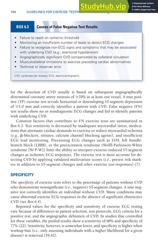 154 GUIDELINES FOR EXERCISE TESTING • www.acsm.org
for the detection of CVD usually is based on subsequent angiographically
determined coronary artery stenosis of ⱖ70% in at least one vessel. A true posi-
tive (TP) exercise test reveals horizontal or downsloping ST-segment depression
of ⱖ1.0 mm and correctly identifies a patient with CVD. False negative (FN)
test results show no or nondiagnostic ECG changes and fail to identify patients
with underlying CVD.
Common factors that contribute to FN exercise tests are summarized in
Box 6.3. Test sensitivity is decreased by inadequate myocardial stress, medica-
tions that attenuate cardiac demands to exercise or reduce myocardial ischemia
(e.g., ␤-blockers, nitrates, calcium channel blocking agents), and insufficient
ECG lead monitoring. Preexisting ECG changes such as LVH, left bundle-
branch block (LBBB), or the preexcitation syndrome (Wolff-Parkinson-White
syndrome [W-P-W]) limit the ability to interpret exercise-induced ST-segment
changes as ischemic ECG responses. The exercise test is most accurate for de-
tecting CVD by applying validated multivariate scores (i.e., pretest risk mark-
ers in addition to ST-segment changes and other exercise test responses) (7).
SPECIFICITY
The specificity of exercise tests refers to the percentage of patients without CVD
who demonstrate nonsignificant (i.e., negative) ST-segment changes. A true neg-
ative test correctly identifies an individual without CVD. Many conditions may
cause abnormal exercise ECG responses in the absence of significant obstructive
CVD (see Box 6.4).
Reported values for the specificity and sensitivity of exercise ECG testing
vary because of differences in patient selection, test protocols, ECG criteria for a
positive test, and the angiographic definition of CVD. In studies that controlled
for these variables, the pooled results show a sensitivity of 68% and specificity of
77% (22). Sensitivity, however, is somewhat lower, and specificity is higher when
workup bias (i.e., only assessing individuals with a higher likelihood for a given
disease) is removed (19,42).
• Failure to reach an ischemic threshold
• Monitoring an insufficient number of leads to detect ECG changes
• Failure to recognize non-ECG signs and symptoms that may be associated
with underlying CVD (e.g., exertional hypotension)
• Angiographically significant CVD compensated by collateral circulation
• Musculoskeletal limitations to exercise preceding cardiac abnormalities
• Technical or observer error
CVD, cardiovascular disease; ECG, electrocardiographic.
Causes of False Negative Test Results
BOX 6.3
 
