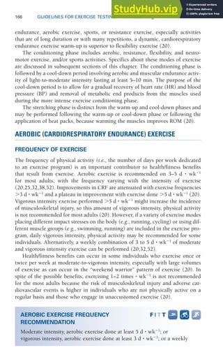 166 GUIDELINES FOR EXERCISE TESTING • www.acsm.org
endurance, aerobic exercise, sports, or resistance exercise, especially activities
that are of long duration or with many repetitions, a dynamic, cardiorespiratory
endurance exercise warm-up is superior to flexibility exercise (20).
The conditioning phase includes aerobic, resistance, flexibility, and neuro-
motor exercise, and/or sports activities. Specifics about these modes of exercise
are discussed in subsequent sections of this chapter. The conditioning phase is
followed by a cool-down period involving aerobic and muscular endurance activ-
ity of light-to-moderate intensity lasting at least 5–10 min. The purpose of the
cool-down period is to allow for a gradual recovery of heart rate (HR) and blood
pressure (BP) and removal of metabolic end products from the muscles used
during the more intense exercise conditioning phase.
The stretching phase is distinct from the warm-up and cool-down phases and
may be performed following the warm-up or cool-down phase or following the
application of heat packs, because warming the muscles improves ROM (20).
AEROBIC (CARDIORESPIRATORY ENDURANCE) EXERCISE
FREQUENCY OF EXERCISE
The frequency of physical activity (i.e., the number of days per week dedicated
to an exercise program) is an important contributor to health/fitness benefits
that result from exercise. Aerobic exercise is recommended on 3–5 d ⭈ wk⫺1
for most adults, with the frequency varying with the intensity of exercise
(20,25,32,38,52). Improvements in CRF are attenuated with exercise frequencies
⬎3 d ⭈ wk⫺1
and a plateau in improvement with exercise done ⬎5 d ⭈ wk⫺1
(20).
Vigorous intensity exercise performed ⬎5 d ⭈ wk⫺1
might increase the incidence
of musculoskeletal injury, so this amount of vigorous intensity, physical activity
is not recommended for most adults (20). However, if a variety of exercise modes
placing different impact stresses on the body (e.g., running, cycling) or using dif-
ferent muscle groups (e.g., swimming, running) are included in the exercise pro-
gram, daily vigorous intensity, physical activity may be recommended for some
individuals. Alternatively, a weekly combination of 3 to 5 d ⭈ wk⫺1
of moderate
and vigorous intensity exercise can be performed (20,32,52).
Health/fitness benefits can occur in some individuals who exercise once or
twice per week at moderate-to-vigorous intensity, especially with large volumes
of exercise as can occur in the “weekend warrior” pattern of exercise (20). In
spite of the possible benefits, exercising 1–2 times ⭈ wk⫺1
is not recommended
for the most adults because the risk of musculoskeletal injury and adverse car-
diovascular events is higher in individuals who are not physically active on a
regular basis and those who engage in unaccustomed exercise (20).
AEROBIC EXERCISE FREQUENCY
RECOMMENDATION
Moderate intensity, aerobic exercise done at least 5 d ⭈ wk⫺1
; or
vigorous intensity, aerobic exercise done at least 3 d ⭈ wk⫺1
; or a weekly
 