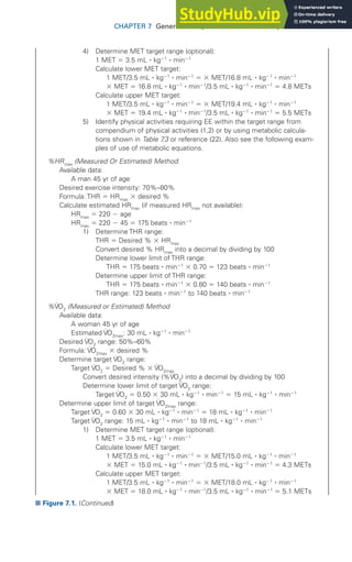 CHAPTER 7 General Principles of Exercise Prescription 171
4) Determine MET target range (optional):
1 MET ⫽ 3.5 mL ⭈ kg⫺1
⭈ min⫺1
Calculate lower MET target:
1 MET/3.5 mL ⭈ kg⫺1
⭈ min⫺1
⫽ ⫻ MET/16.8 mL ⭈ kg⫺1
⭈ min⫺1
⫻ MET ⫽ 16.8 mL ⭈ kg⫺1
⭈ min⫺1
/3.5 mL ⭈ kg⫺1
⭈ min⫺1
⫽ 4.8 METs
Calculate upper MET target:
1 MET/3.5 mL ⭈ kg⫺1
⭈ min⫺1
⫽ ⫻ MET/19.4 mL ⭈ kg⫺1
⭈ min⫺1
⫻ MET ⫽ 19.4 mL ⭈ kg⫺1
⭈ min⫺1
/3.5 mL ⭈ kg⫺1
⭈ min⫺1
⫽ 5.5 METs
5) Identify physical activities requiring EE within the target range from
compendium of physical activities (1,2) or by using metabolic calcula-
tions shown in Table 7
.3 or reference (22). Also see the following exam-
ples of use of metabolic equations.
%HRmax
(Measured Or Estimated) Method:
Available data:
A man 45 yr of age
Desired exercise intensity: 70%–80%
Formula: THR ⫽ HRmax
⫻ desired %
Calculate estimated HRmax
(if measured HRmax
not available):
HRmax
⫽ 220 ⫺ age
HRmax
⫽ 220 ⫺ 45 ⫽ 175 beats ⭈ min⫺1
1) Determine THR range:
THR ⫽ Desired % ⫻ HRmax
Convert desired % HRmax
into a decimal by dividing by 100
Determine lower limit of THR range:
THR ⫽ 175 beats ⭈ min⫺1
⫻ 0.70 ⫽ 123 beats ⭈ min⫺1
Determine upper limit of THR range:
THR ⫽ 175 beats ⭈ min⫺1
⫻ 0.80 ⫽ 140 beats ⭈ min⫺1
THR range: 123 beats ⭈ min⫺1
to 140 beats ⭈ min⫺1
%V̇O2
(Measured or Estimated) Method
Available data:
A woman 45 yr of age
Estimated V̇O2max
: 30 mL ⭈ kg⫺1
⭈ min⫺1
Desired V̇O2
range: 50%–60%
Formula: V̇O2max
⫻ desired %
Determine target V̇O2
range:
Target V̇O2
⫽ Desired % ⫻ V̇O2max
Convert desired intensity (%V̇O2
) into a decimal by dividing by 100
Determine lower limit of target V̇O2
range:
Target V̇O2
⫽ 0.50 ⫻ 30 mL ⭈ kg⫺1
⭈ min⫺1
⫽ 15 mL ⭈ kg⫺1
⭈ min⫺1
Determine upper limit of target V̇O2max
range:
Target V̇O2
⫽ 0.60 ⫻ 30 mL ⭈ kg⫺1
⭈ min⫺1
⫽ 18 mL ⭈ kg⫺1
⭈ min⫺1
Target V̇O2
range: 15 mL ⭈ kg⫺1
⭈ min⫺1
to 18 mL ⭈ kg⫺1
⭈ min⫺1
1) Determine MET target range (optional):
1 MET ⫽ 3.5 mL ⭈ kg⫺1
⭈ min⫺1
Calculate lower MET target:
1 MET/3.5 mL ⭈ kg⫺1
⭈ min⫺1
⫽ ⫻ MET/15.0 mL ⭈ kg⫺1
⭈ min⫺1
⫻ MET ⫽ 15.0 mL ⭈ kg⫺1
⭈ min⫺1
/3.5 mL ⭈ kg⫺1
⭈ min⫺1
⫽ 4.3 METs
Calculate upper MET target:
1 MET/3.5 mL ⭈ kg⫺1
⭈ min⫺1
⫽ ⫻ MET/18.0 mL ⭈ kg⫺1
⭈ min⫺1
⫻ MET ⫽ 18.0 mL ⭈ kg⫺1
⭈ min⫺1
/3.5 mL ⭈ kg⫺1
⭈ min⫺1
⫽ 5.1 METs
■ Figure 7.1. (Continued)
 