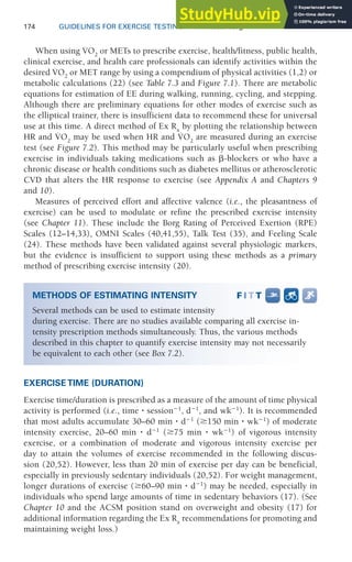 174 GUIDELINES FOR EXERCISE TESTING • www.acsm.org
When using V̇O2
or METs to prescribe exercise, health/fitness, public health,
clinical exercise, and health care professionals can identify activities within the
desired V̇O2
or MET range by using a compendium of physical activities (1,2) or
metabolic calculations (22) (see Table 7.3 and Figure 7.1). There are metabolic
equations for estimation of EE during walking, running, cycling, and stepping.
Although there are preliminary equations for other modes of exercise such as
the elliptical trainer, there is insufficient data to recommend these for universal
use at this time. A direct method of Ex Rx
by plotting the relationship between
HR and V̇O2
may be used when HR and V̇O2
are measured during an exercise
test (see Figure 7.2). This method may be particularly useful when prescribing
exercise in individuals taking medications such as ␤-blockers or who have a
chronic disease or health conditions such as diabetes mellitus or atherosclerotic
CVD that alters the HR response to exercise (see Appendix A and Chapters 9
and 10).
Measures of perceived effort and affective valence (i.e., the pleasantness of
exercise) can be used to modulate or refine the prescribed exercise intensity
(see Chapter 11). These include the Borg Rating of Perceived Exertion (RPE)
Scales (12–14,33), OMNI Scales (40,41,55), Talk Test (35), and Feeling Scale
(24). These methods have been validated against several physiologic markers,
but the evidence is insufficient to support using these methods as a primary
method of prescribing exercise intensity (20).
EXERCISE TIME (DURATION)
Exercise time/duration is prescribed as a measure of the amount of time physical
activity is performed (i.e., time ⭈ session⫺1
, d⫺1
, and wk⫺1
). It is recommended
that most adults accumulate 30–60 min ⭈ d⫺1
(ⱖ150 min ⭈ wk⫺1
) of moderate
intensity exercise, 20–60 min ⭈ d⫺1
(ⱖ75 min ⭈ wk⫺1
) of vigorous intensity
exercise, or a combination of moderate and vigorous intensity exercise per
day to attain the volumes of exercise recommended in the following discus-
sion (20,52). However, less than 20 min of exercise per day can be beneficial,
especially in previously sedentary individuals (20,52). For weight management,
longer durations of exercise (ⱖ60–90 min ⭈ d⫺1
) may be needed, especially in
individuals who spend large amounts of time in sedentary behaviors (17). (See
Chapter 10 and the ACSM position stand on overweight and obesity (17) for
additional information regarding the Ex Rx
recommendations for promoting and
maintaining weight loss.)
METHODS OF ESTIMATING INTENSITY
Several methods can be used to estimate intensity
during exercise. There are no studies available comparing all exercise in-
tensity prescription methods simultaneously. Thus, the various methods
described in this chapter to quantify exercise intensity may not necessarily
be equivalent to each other (see Box 7.2).
 