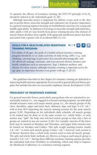 CHAPTER 7 General Principles of Exercise Prescription 181
To optimize the efficacy of resistance training, the FITT-VP principle of Ex Rx
should be tailored to the individual’s goals (5, 20).
Although muscular power is important for athletic events such as the shot
put or javelin throw, muscular strength and endurance are of greater importance
in a general training regimen focusing on health/fitness outcomes for young and
middle-aged adults. In addition to focusing on muscular strength and endurance,
older adults (ⱖ65 yr) may benefit from power training because this element of
muscle fitness declines most rapidly with aging and insufficient power has been
associated with a greater risk of accidental falls (11,15).
The guidelines described in this chapter for resistance training are dedicated to
improving health and most appropriate for an overall or general physical fitness pro-
gram that includes but does not necessarily emphasize muscle development (5,20).
FREQUENCY OF RESISTANCE EXERCISE
For general muscular fitness, particularly among those who are untrained or rec-
reationally trained (i.e., not engaged in a formal training program), an individual
should resistance train each major muscle group (i.e., the muscle groups of the
chest, shoulders, upper and lower back, abdomen, hips, and legs) 2–3 d ⭈ wk⫺1
with at least 48 h separating the exercise training sessions for the same muscle
group (5,20). Depending on the individual’s daily schedule, all muscle groups
to be trained may be done so in the same session (i.e., whole body), or each
session may “split” the body into selected muscle groups so that only a few of
groups are trained in any one session (5,20). For example, muscles of the lower
body may be trained on Mondays and Thursdays, and upper body muscles may
be trained on Tuesdays and Fridays. This split weight training routine entails
4 d ⭈ wk⫺1
to train each muscle group 2 times ⭈ wk⫺1
; however, each session is
of shorter duration than a whole body session used to train all muscle groups.
The split and whole body methods are effective as long as each muscle group is
trained 2–3 d ⭈ wk⫺1
. Having these different resistance training options provides
the individual with more flexibility in scheduling, which may help to improve
the likelihood of adherence to a resistance training regimen.
GOALS FOR A HEALTH-RELATED RESISTANCE
TRAINING PROGRAM
For adults of all ages, the goals of a health-related resistance training
program should be to (a) make activities of daily living (ADL) (e.g., stair
climbing, carrying bags of groceries) less stressful physiologically; and
(b) effectively manage, attenuate, and even prevent chronic diseases and
health conditions such as osteoporosis, Type 2 diabetes mellitus, and
obesity. For these reasons, although resistance training is important across the
age span, its importance becomes even greater with age (7,20,32).
 