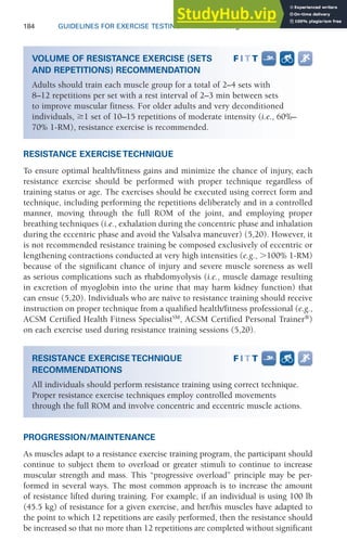184 GUIDELINES FOR EXERCISE TESTING • www.acsm.org
RESISTANCE EXERCISE TECHNIQUE
To ensure optimal health/fitness gains and minimize the chance of injury, each
resistance exercise should be performed with proper technique regardless of
training status or age. The exercises should be executed using correct form and
technique, including performing the repetitions deliberately and in a controlled
manner, moving through the full ROM of the joint, and employing proper
breathing techniques (i.e., exhalation during the concentric phase and inhalation
during the eccentric phase and avoid the Valsalva maneuver) (5,20). However, it
is not recommended resistance training be composed exclusively of eccentric or
lengthening contractions conducted at very high intensities (e.g., ⬎100% 1-RM)
because of the significant chance of injury and severe muscle soreness as well
as serious complications such as rhabdomyolysis (i.e., muscle damage resulting
in excretion of myoglobin into the urine that may harm kidney function) that
can ensue (5,20). Individuals who are naïve to resistance training should receive
instruction on proper technique from a qualified health/fitness professional (e.g.,
ACSM Certified Health Fitness SpecialistSM
, ACSM Certified Personal Trainer®
)
on each exercise used during resistance training sessions (5,20).
PROGRESSION/MAINTENANCE
As muscles adapt to a resistance exercise training program, the participant should
continue to subject them to overload or greater stimuli to continue to increase
muscular strength and mass. This “progressive overload” principle may be per-
formed in several ways. The most common approach is to increase the amount
of resistance lifted during training. For example, if an individual is using 100 lb
(45.5 kg) of resistance for a given exercise, and her/his muscles have adapted to
the point to which 12 repetitions are easily performed, then the resistance should
be increased so that no more than 12 repetitions are completed without significant
VOLUME OF RESISTANCE EXERCISE (SETS
AND REPETITIONS) RECOMMENDATION
Adults should train each muscle group for a total of 2–4 sets with
8–12 repetitions per set with a rest interval of 2–3 min between sets
to improve muscular fitness. For older adults and very deconditioned
individuals, ⱖ1 set of 10–15 repetitions of moderate intensity (i.e., 60%–
70% 1-RM), resistance exercise is recommended.
RESISTANCE EXERCISE TECHNIQUE
RECOMMENDATIONS
All individuals should perform resistance training using correct technique.
Proper resistance exercise techniques employ controlled movements
through the full ROM and involve concentric and eccentric muscle actions.
 