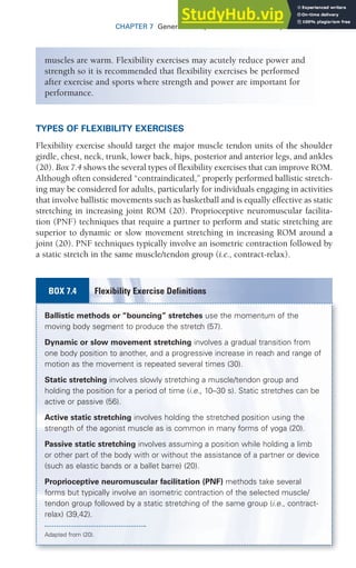 CHAPTER 7 General Principles of Exercise Prescription 187
TYPES OF FLEXIBILITY EXERCISES
Flexibility exercise should target the major muscle tendon units of the shoulder
girdle, chest, neck, trunk, lower back, hips, posterior and anterior legs, and ankles
(20). Box 7.4 shows the several types of flexibility exercises that can improve ROM.
Although often considered “contraindicated,” properly performed ballistic stretch-
ing may be considered for adults, particularly for individuals engaging in activities
that involve ballistic movements such as basketball and is equally effective as static
stretching in increasing joint ROM (20). Proprioceptive neuromuscular facilita-
tion (PNF) techniques that require a partner to perform and static stretching are
superior to dynamic or slow movement stretching in increasing ROM around a
joint (20). PNF techniques typically involve an isometric contraction followed by
a static stretch in the same muscle/tendon group (i.e., contract-relax).
muscles are warm. Flexibility exercises may acutely reduce power and
strength so it is recommended that flexibility exercises be performed
after exercise and sports where strength and power are important for
performance.
Ballistic methods or “bouncing” stretches use the momentum of the
moving body segment to produce the stretch (57).
Dynamic or slow movement stretching involves a gradual transition from
one body position to another, and a progressive increase in reach and range of
motion as the movement is repeated several times (30).
Static stretching involves slowly stretching a muscle/tendon group and
holding the position for a period of time (i.e., 10–30 s). Static stretches can be
active or passive (56).
Active static stretching involves holding the stretched position using the
strength of the agonist muscle as is common in many forms of yoga (20).
Passive static stretching involves assuming a position while holding a limb
or other part of the body with or without the assistance of a partner or device
(such as elastic bands or a ballet barre) (20).
Proprioceptive neuromuscular facilitation (PNF) methods take several
forms but typically involve an isometric contraction of the selected muscle/
tendon group followed by a static stretching of the same group (i.e., contract-
relax) (39,42).
Adapted from (20).
Flexibility Exercise Definitions
BOX 7.4
 