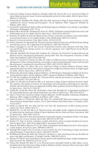 192 GUIDELINES FOR EXERCISE TESTING • www.acsm.org
7. American College of Sports Medicine, Chodzko-Zajko WJ, Proctor DN, et al. American College of
Sports Medicine position stand. Exercise and physical activity for older adults. Med Sci Sports Exerc.
2009;41(7):1510–30.
8. Armstrong LE, Brubaker PH, Whaley MH, Otto RM, American College of Sports Medicine. ACSM’s
Guidelines for Exercise Testing and Prescription. 7th ed. Baltimore (MD): Lippincott Williams 
Wilkins; 2005. 366 p.
9. Astrand PO. Experimental Studies of Physical Working Capacity in Relation to Sex and Age. Copenhagen
(Denmark): Musksgaard; 1952. 171 p.
10. Bassett DR Jr, Wyatt HR, Thompson H, Peters JC, Hill JO. Pedometer-measured physical activity and
health behaviors in U.S. adults. Med Sci Sports Exerc. 2010;42(10):1819–25.
11. Bonnefoy M, Jauffret M, Jusot JF
. Muscle power of lower extremities in relation to functional ability
and nutritional status in very elderly people. J Nutr Health Aging. 2007;11(3):223–8.
12. Borg GA. Perceived exertion. Exerc Sport Sci Rev. 1974;2:131–53.
13. Borg G, Hassmen P
, Lagerstrom M. Perceived exertion related to heart rate and blood lactate during
arm and leg exercise. Eur J Appl Physiol Occup Physiol. 1987;56(6):679–85.
14. Borg G, Ljunggren G, Ceci R. The increase of perceived exertion, aches and pain in the legs, heart
rate and blood lactate during exercise on a bicycle ergometer. Eur J Appl Physiol Occup Physiol.
1985;54(4):343–9.
15. Chan BK, Marshall LM, Winters KM, Faulkner KA, Schwartz AV, Orwoll ES. Incident fall risk and
physical activity and physical performance among older men: the Osteoporotic Fractures in Men
Study. Am J Epidemiol. 2007;165(6):696–703.
16. Church TS, Earnest CP
, Skinner JS, Blair SN. Effects of different doses of physical activity on car-
diorespiratory fitness among sedentary, overweight or obese postmenopausal women with elevated
blood pressure: a randomized controlled trial. JAMA. 2007;297(19):2081–91.
17. Donnelly JE, Blair SN, Jakicic JM, et al. American College of Sports Medicine Position Stand.
Appropriate physical activity intervention strategies for weight loss and prevention of weight regain
for adults. Med Sci Sports Exerc. 2009;41(2):459–71.
18. Ehrman JK, American College of Sports Medicine. ACSM’s Resource Manual for Guidelines for Exercise
Testing and Prescription. 6th ed. Baltimore (MD): Lippincott Williams  Wilkins; 2009. 868 p.
19. Fox SM 3rd, Naughton JP
, Haskell WL. Physical activity and the prevention of coronary heart dis-
ease. Ann Clin Res. 1971;3(6):404–32.
20. Garber CE, Blissmer B, Deschenes MR, et al. American College of Sports Medicine Position Stand.
The quantity and quality of exercise for developing and maintaining cardiorespiratory, musculo-
skeletal, and neuromotor fitness in apparently healthy adults: guidance for prescribing exercise. Med
Sci Sports Exerc. 2011;43(7):1334–59.
21. Gellish RL, Goslin BR, Olson RE, McDonald A, Russi GD, Moudgil VK. Longitudinal modeling of
the relationship between age and maximal heart rate. Med Sci Sports Exerc. 2007;39(5):822–9.
22. Glass S, Dwyer GB, American College of Sports Medicine. ACSM’s Metabolic Calculations Handbook.
Baltimore (MD): Lippincott Williams  Wilkins; 2007. 128 p.
23. Gulati M, Shaw LJ, Thisted RA, Black HR, Merz CN, Arnsdorf MF
. Heart rate response to exercise
stress testing in asymptomatic women. The St. James Women Take Heart Project. Circulation. 2010;
122(2):130–7.
24. Hardy CJ, Rejeski WJ. Not what, but how one feels: the measurement of affect during exercise.
J Sport Exer Psych. 1989;11:304–17.
25. Haskell WL, Lee IM, Pate RR, et al. Physical activity and public health: updated recommendation
for adults from the American College of Sports Medicine and the American Heart Association. Med
Sci Sports Exerc. 2007;39(8):1423–34.
26. Hawkins S, Wiswell R. Rate and mechanism of maximal oxygen consumption decline with aging:
implications for exercise training. Sports Med. 2003;33(12):877–88.
27. Howley ET. Type of activity: resistance, aerobic and leisure versus occupational physical activity.
Med Sci Sports Exerc. 2001;33(6 Suppl):S364,9; discussion S419–20.
28. Kang M, Marshall SJ, Barreira TV, Lee JO. Effect of pedometer-based physical activity interventions:
a meta-analysis. Res Q Exerc Sport. 2009;80(3):648–55.
29. McHugh MP, Cosgrave CH. To stretch or not to stretch: the role of stretching in injury prevention
and performance. Scand J Med Sci Sports. 2010;20(2):169–81.
30. McMillian DJ, Moore JH, Hatler BS, Taylor DC. Dynamic vs. static-stretching warm up: the effect on
power and agility performance. J Strength Cond Res. 2006;20(3):492–9.
31. Messier SP. Obesity and osteoarthritis: disease genesis and nonpharmacologic weight management.
Med Clin North Am. 2009;93(1):145,59, xi–xii.
32. Nelson ME, Rejeski WJ, Blair SN, et al. Physical activity and public health in older adults: recom-
mendation from the American College of Sports Medicine and the American Heart Association. Med
Sci Sports Exerc. 2007;39(8):1435–45.
 