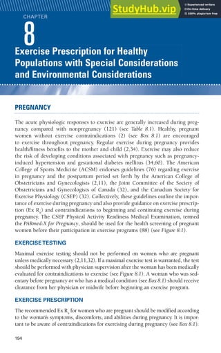 194
Benefits and Risks Associated with
Physical Activity
CHAPTER
1
Exercise Prescription for Healthy
Populations with Special Considerations
and Environmental Considerations
CHAPTER
xerci
8
PREGNANCY
The acute physiologic responses to exercise are generally increased during preg-
nancy compared with nonpregnancy (121) (see Table 8.1). Healthy, pregnant
women without exercise contraindications (2) (see Box 8.1) are encouraged
to exercise throughout pregnancy. Regular exercise during pregnancy provides
health/fitness benefits to the mother and child (2,34). Exercise may also reduce
the risk of developing conditions associated with pregnancy such as pregnancy-
induced hypertension and gestational diabetes mellitus (34,60). The American
College of Sports Medicine (ACSM) endorses guidelines (76) regarding exercise
in pregnancy and the postpartum period set forth by the American College of
Obstetricians and Gynecologists (2,11), the Joint Committee of the Society of
Obstetricians and Gynecologists of Canada (32), and the Canadian Society for
Exercise Physiology (CSEP) (32). Collectively, these guidelines outline the impor-
tance of exercise during pregnancy and also provide guidance on exercise prescrip-
tion (Ex Rx
) and contraindications to beginning and continuing exercise during
pregnancy. The CSEP Physical Activity Readiness Medical Examination, termed
the PARmed-X for Pregnancy, should be used for the health screening of pregnant
women before their participation in exercise programs (88) (see Figure 8.1).
EXERCISE TESTING
Maximal exercise testing should not be performed on women who are pregnant
unless medically necessary (2,11,32). If a maximal exercise test is warranted, the test
should be performed with physician supervision after the woman has been medically
evaluated for contraindications to exercise (see Figure 8.1). A woman who was sed-
entary before pregnancy or who has a medical condition (see Box 8.1) should receive
clearance from her physician or midwife before beginning an exercise program.
EXERCISE PRESCRIPTION
The recommended Ex Rx
for women who are pregnant should be modified according
to the woman’s symptoms, discomforts, and abilities during pregnancy. It is impor-
tant to be aware of contraindications for exercising during pregnancy (see Box 8.1).
 