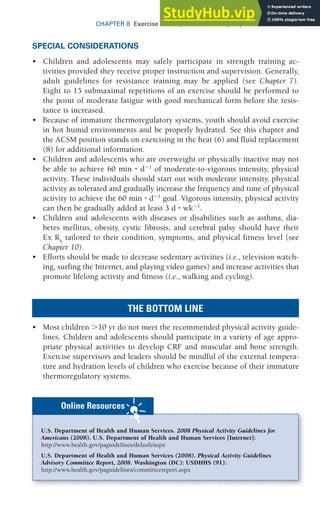 203
CHAPTER 8 Exercise Prescription for Healthy Populations
SPECIAL CONSIDERATIONS
• Children and adolescents may safely participate in strength training ac-
tivities provided they receive proper instruction and supervision. Generally,
adult guidelines for resistance training may be applied (see Chapter 7).
Eight to 15 submaximal repetitions of an exercise should be performed to
the point of moderate fatigue with good mechanical form before the resis-
tance is increased.
• Because of immature thermoregulatory systems, youth should avoid exercise
in hot humid environments and be properly hydrated. See this chapter and
the ACSM position stands on exercising in the heat (6) and fluid replacement
(8) for additional information.
• Children and adolescents who are overweight or physically inactive may not
be able to achieve 60 min ⭈ d⫺1
of moderate-to-vigorous intensity, physical
activity. These individuals should start out with moderate intensity, physical
activity as tolerated and gradually increase the frequency and time of physical
activity to achieve the 60 min ⭈ d⫺1
goal. Vigorous intensity, physical activity
can then be gradually added at least 3 d ⭈ wk⫺1
.
• Children and adolescents with diseases or disabilities such as asthma, dia-
betes mellitus, obesity, cystic fibrosis, and cerebral palsy should have their
Ex Rx
tailored to their condition, symptoms, and physical fitness level (see
Chapter 10).
• Efforts should be made to decrease sedentary activities (i.e., television watch-
ing, surfing the Internet, and playing video games) and increase activities that
promote lifelong activity and fitness (i.e., walking and cycling).
THE BOTTOM LINE
• Most children ⬎10 yr do not meet the recommended physical activity guide-
lines. Children and adolescents should participate in a variety of age appro-
priate physical activities to develop CRF and muscular and bone strength.
Exercise supervisors and leaders should be mindful of the external tempera-
ture and hydration levels of children who exercise because of their immature
thermoregulatory systems.
U.S. Department of Health and Human Services. 2008 Physical Activity Guidelines for
Americans (2008). U.S. Department of Health and Human Services [Internet]:
http://www.health.gov/paguidelines/default/aspx
U.S. Department of Health and Human Services (2008). Physical Activity Guidelines
Advisory Committee Report, 2008. Washington (DC): USDHHS (91):
http://www.health.gov/paguidelines/committeereport.aspx
Online Resources
 