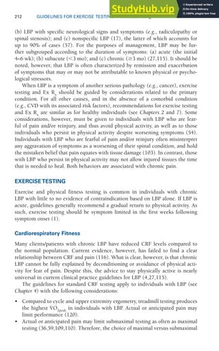 212 GUIDELINES FOR EXERCISE TESTING • www.acsm.org
(b) LBP with specific neurological signs and symptoms (e.g., radiculopathy or
spinal stenosis); and (c) nonspecific LBP (17), the latter of which accounts for
up to 90% of cases (57). For the purposes of management, LBP may be fur-
ther subgrouped according to the duration of symptoms: (a) acute (the initial
4–6 wk); (b) subacute (⬍3 mo); and (c) chronic (ⱖ3 mo) (27,115). It should be
noted, however, that LBP is often characterized by remission and exacerbation
of symptoms that may or may not be attributable to known physical or psycho-
logical stressors.
When LBP is a symptom of another serious pathology (e.g., cancer), exercise
testing and Ex Rx
should be guided by considerations related to the primary
condition. For all other causes, and in the absence of a comorbid condition
(e.g., CVD with its associated risk factors), recommendations for exercise testing
and Ex Rx
are similar as for healthy individuals (see Chapters 2 and 7). Some
considerations, however, must be given to individuals with LBP who are fear-
ful of pain and/or reinjury, and thus avoid physical activity, as well as to those
individuals who persist in physical activity despite worsening symptoms (54).
Individuals with LBP who are fearful of pain and/or reinjury often misinterpret
any aggravation of symptoms as a worsening of their spinal condition, and hold
the mistaken belief that pain equates with tissue damage (103). In contrast, those
with LBP who persist in physical activity may not allow injured tissues the time
that is needed to heal. Both behaviors are associated with chronic pain.
EXERCISE TESTING
Exercise and physical fitness testing is common in individuals with chronic
LBP with little to no evidence of contraindication based on LBP alone. If LBP is
acute, guidelines generally recommend a gradual return to physical activity. As
such, exercise testing should be symptom limited in the first weeks following
symptom onset (1).
Cardiorespiratory Fitness
Many clients/patients with chronic LBP have reduced CRF levels compared to
the normal population. Current evidence, however, has failed to find a clear
relationship between CRF and pain (116). What is clear, however, is that chronic
LBP cannot be fully explained by deconditioning or avoidance of physical acti-
vity for fear of pain. Despite this, the advice to stay physically active is nearly
universal in current clinical practice guidelines for LBP (4,27,115).
The guidelines for standard CRF testing apply to individuals with LBP (see
Chapter 4) with the following considerations:
• Compared to cycle and upper extremity ergometry, treadmill testing produces
the highest V̇O2peak
in individuals with LBP
. Actual or anticipated pain may
limit performance (120).
• Actual or anticipated pain may limit submaximal testing as often as maximal
testing (36,59,109,110). Therefore, the choice of maximal versus submaximal
 
