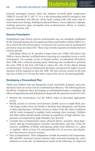 220 GUIDELINES FOR EXERCISE TESTING • www.acsm.org
intensity prolonged exercise when the ambient wet-bulb globe temperature
(WBGT) exceeds 28° C (82° F). It is a life-threatening medical emergency that
requires immediate and effective whole body cooling with cold water and ice
water immersion therapy. Inadequate physical fitness, excess adiposity, improper
clothing, protective pads, incomplete heat acclimatization, illness, or medica-
tions also increase risk.
Exercise Prescription
Health/fitness and clinical exercise professionals may use standards established
by the National Institute for Occupational Safety and Health to define WBGT lev-
els at which the risk of heat injury is increased, but exercise may be performed if
preventive steps are taken (81). These steps include required rest breaks between
exercise periods.
Individuals whose Ex Rx
specifies a target heart rate (THR) will achieve this
THR at a lower absolute workload when exercising in a warm/hot versus a cooler
environment. For example, in hot or humid weather, an individual will achieve
their THR with a reduced running speed. Reducing one’s workload to maintain
the same THR in the heat will help to reduce the risk of heat illness during
acclimatization. As heat acclimatization develops, a progressively higher exercise
intensity will be required to elicit the THR. The first exercise session in the heat
may last as little as 5–10 min for safety reasons but can be increased gradually.
Developing a Personalized Plan
Adults and children who are adequately rested, nourished, hydrated, and accli-
matized to heat are at less risk for exertional heat illnesses. The following factors
should be considered when developing an individualized plan to minimize the
effects of hyperthermia and dehydration along with the questions in Box 8.5 (26):
• Monitor the environment: Use the WBGT index to determine appropriate
action.
• Modify activity in extreme environments: Enable access to ample fluid, pro-
vide longer and/or more rest breaks to facilitate heat dissipation, and shorten
or delay playing times. Perform exercise at times of the day when conditions
will be cooler compared to midday (early morning, later evening). Children
and older adults should modify activities in conditions of high-ambient tem-
peratures accompanied by high humidity (see Box 8.6).
• Consider heat acclimatization status, physical fitness, nutrition, sleep depri-
vation, and age of participants; intensity, time/duration, and time of day for
exercise; availability of fluids; and playing surface heat reflection (i.e., grass
vs. asphalt). Allow at least 3 h, and preferably 6 h, of recovery and rehydra-
tion time between exercise sessions.
• Heat acclimatization: These adaptations include decreased rectal temperature,
HR, and RPE; increased exercise tolerance time; increased sweating rate; and a
reduction in sweat salt. Acclimatization results in the following: (a) improved
 