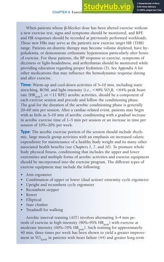 CHAPTER 9 Exercise Prescription for Patients with CVD 243
When patients whose ␤-blocker dose has been altered exercise without
a new exercise test, signs and symptoms should be monitored, and RPE
and HR responses should be recorded at previously performed workloads.
These new HRs may serve as the patient’s new exercise target HR (THR)
range. Patients on diuretic therapy may become volume depleted, have hy-
pokalemia, or demonstrate orthostatic hypotension particularly after bouts
of exercise. For these patients, the BP response to exercise, symptoms of
dizziness or light-headedness, and arrhythmias should be monitored while
providing education regarding proper hydration (3). See Appendix A for
other medications that may influence the hemodynamic response during
and after exercise.
Time: Warm-up and cool-down activities of 5–10 min, including static
stretching, ROM, and light intensity (i.e., ⬍40% V
.
O2
R, ⬍64% peak heart
rate [HRpeak
], or ⬍11 RPE) aerobic activities, should be a component of
each exercise session and precede and follow the conditioning phase.
The goal for the duration of the aerobic conditioning phase is generally
20–60 min per session. After a cardiac-related event, patients may begin
with as little as 5–10 min of aerobic conditioning with a gradual increase
in aerobic exercise time of 1–5 min per session or an increase in time per
session of 10%–20% per week.
Type: The aerobic exercise portion of the session should include rhyth-
mic, large muscle group activities with an emphasis on increased caloric
expenditure for maintenance of a healthy body weight and its many other
associated health benefits (see Chapters 1, 7, and 10). To promote whole
body physical fitness, conditioning that includes the upper and lower
extremities and multiple forms of aerobic activities and exercise equipment
should be incorporated into the exercise program. The different types of
exercise equipment may include the following:
• Arm ergometer
• Combination of upper or lower (dual action) extremity cycle ergometer
• Upright and recumbent cycle ergometer
• Recumbent stepper
• Rower
• Elliptical
• Stair climber
• Treadmill for walking
Aerobic interval training (AIT) involves alternating 3–4 min pe-
riods of exercise at high intensity (90%–95% HRpeak
) with exercise at
moderate intensity (60%–70% HRpeak
). Such training for approximately
40 min, three times per week has been shown to yield a greater improve-
ment in V
.
O2peak
in patients with heart failure (44) and greater long-term
 