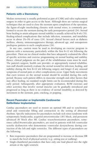 250 GUIDELINES FOR EXERCISE TESTING • www.acsm.org
Patients with a Sternotomy
Median sternotomy is usually performed as part of CABG and valve replacement
surgery in order to gain access to the heart. Although there are various surgical
techniques that are used to close the sternum upon completion of the operation,
the figure-of-eight interlocking closures with sternal wires, is commonly per-
formed to secure the sternum during the early postoperative period (24). Sternal
bone healing to attain adequate sternal stability is usually achieved by 8 wk (35).
Healing-related complications that include infection, nonunion, and instability
occur in about 2%–5% of cases (24). Several clinical factors such as diabetes
mellitus, obesity, immunosuppressive therapy, advanced age, and osteoporosis
predispose patients to such complications (24).
In any case, caution must be used in developing an exercise program in
patients with a sternotomy, particularly within the first 8–12 wk following the
procedure. There are no clinical studies that have adequately evaluated the effect
of specific activities and exercise programming on sternal healing and stability.
Hence, clinical judgment on the part of the rehabilitation team must be used.
The patient’s surgeon, health care provider, or appropriately trained rehabilita-
tion staff should routinely evaluate the sternal wound for infection, healing, and
stability during the first 8–12 wk following surgery and longer if any unusual
symptoms of sternal pain or other complications occur. Upper body movements
that exert tension on the sternal wound should be avoided during this early
period. Because each patient differs in muscular strength and other factors that
may affect healing, no standard weight limits can be recommended during this
early period. Subsequently, after appropriate evaluation, ROM exercises and
other activities that involve sternal muscles can be gradually introduced and
progressed as long as there is no evidence of sternal instability as detected by
movement in the sternum, pain, cracking, or popping.
Recent Pacemaker or Implantable Cardioverter
Defibrillator Implantation
Cardiac pacemakers are used to restore an optimal HR and to synchronize
atrial and ventricular filling and contraction in the setting of abnormal
rhythms. Specific indications for pacemakers include sick sinus syndrome with
symptomatic bradycardia, acquired atrioventricular (AV) block, and persistent
advanced AV block after MI. Cardiac resynchronization pacemakers, some-
times called biventricular pacemakers, are used in patients with left ventricular
systolic dysfunction who demonstrate ventricular dyssynchrony during con-
traction of the left and right ventricles. The different types of pacemakers are
the following:
• Rate-responsive pacemakers that are programmed to increase or decrease HR
to match the level of physical activity (e.g., sitting rest or walking).
• Single-chambered pacemakers that have only one lead placed into the right
atrium or the right ventricle.
 