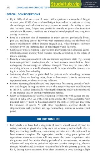 270 GUIDELINES FOR EXERCISE TESTING • www.acsm.org
SPECIAL CONSIDERATIONS
• Up to 90% of all survivors of cancer will experience cancer-related fatigue
at some point (238). Cancer-related fatigue is prevalent in patients receiving
chemotherapy and radiation and may prevent or restrict the ability to exer-
cise. In some cases, fatigue may persist for months or years after treatment
completion. However, survivors are advised to avoid physical inactivity, even
during treatment.
• Bone is a common site of metastases in many cancers, particularly breast,
prostate, and lung cancer. Survivors with metastatic disease to the bone will
require modification of their exercise program (e.g., reduced impact, intensity,
volume) given the increased risk of bone fragility and fractures.
• Cachexia or muscle wasting is prevalent in individuals with advanced gastro-
intestinal cancers and may limit exercise capacity, depending on the extent of
muscle wasting.
• Identify when a patient/client is in an immune suppressed state (e.g., taking
immunosuppressive medications after a bone marrow transplant or those
undergoing chemotherapy or radiation therapy). There may be times when
exercising at home or a medical setting would be more advisable than exercis-
ing in a public fitness facility.
• Swimming should not be prescribed for patients with indwelling catheters
or central lines and feeding tubes, those with ostomies, those in an immune
suppressed state, or those receiving radiation.
• Patients receiving chemotherapy may experience fluctuating periods of sick-
ness and fatigue during treatment cycles that require frequent modifications
to the Ex Rx
such as periodically reducing the intensity and/or time (duration)
of the exercise session during symptomatic periods.
• Safety considerations for exercise training for patients with cancer are pre-
sented in Table 10.3. As with other populations, the risks associated with
physical activity must be balanced against the risks of physical inactivity
for survivors of cancer. As with other populations, exercise should be
stopped if unusual symptoms are experienced (e.g., dizziness, nausea, chest
pain).
THE BOTTOM LINE
• Individuals who have had a diagnosis of cancer should avoid physical in-
activity as long as physical activity does not worsen symptoms/side effects.
Daily exercise is generally safe, even during intensive active therapies such as
bone marrow transplant. The appropriate exercise testing, prescription, and
supervision recommendations will vary across the cancer experience, with
the greatest need for caution during periods of active treatment, as exercise
tolerance will vary during periods of adjuvant curative therapy (e.g., chemo-
therapy, radiotherapy). Symptom response should be the primary guide to the
Ex Rx
during active treatment. Even after treatment is over, starting at light
 