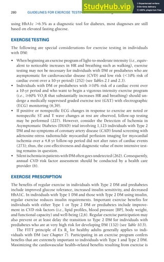 280 GUIDELINES FOR EXERCISE TESTING • www.acsm.org
using HbA1c ⬎6.5% as a diagnostic tool for diabetes, most diagnoses are still
based on elevated fasting glucose.
EXERCISE TESTING
The following are special considerations for exercise testing in individuals
with DM:
• When beginning an exercise program of light-to-moderate intensity (i.e., equiv-
alent to noticeable increases in HR and breathing such as walking), exercise
testing may not be necessary for individuals with DM or prediabetes who are
asymptomatic for cardiovascular disease (CVD) and low risk (10% risk of
cardiac event over a 10-yr period) (252) (see Tables 2.1 and 2.3).
• Individuals with DM or prediabetes with 10% risk of a cardiac event over
a 10-yr period and who want to begin a vigorous intensity exercise program
(i.e., 60% V̇O2
R that substantially increases HR and breathing) should un-
dergo a medically supervised graded exercise test (GXT) with electrographic
(ECG) monitoring (6,39).
• If positive or nonspecific ECG changes in response to exercise are noted or
nonspecific ST and T wave changes at rest are observed, follow-up testing
may be performed (227). However, consider the Detection of Ischemia in
Asymptomatic Diabetes (DIAD) trial involving 1,123 individuals with Type 2
DM and no symptoms of coronary artery disease (CAD) found screening with
adenosine-stress radionuclide myocardial perfusion imaging for myocardial
ischemia over a 4.8 yr follow-up period did not alter rates of cardiac events
(273); thus, the cost-effectiveness and diagnostic value of more intensive test-
ing remains in question.
• SilentischemiainpatientswithDMoftengoesundetected(262).Consequently,
annual CVD risk factor assessment should be conducted by a health care
provider (6).
EXERCISE PRESCRIPTION
The benefits of regular exercise in individuals with Type 2 DM and prediabetes
include improved glucose tolerance, increased insulin sensitivity, and decreased
HbA1C. In individuals with Type 1 DM and those with Type 2 DM using insulin,
regular exercise reduces insulin requirements. Important exercise benefits for
individuals with either Type 1 or Type 2 DM or prediabetes include improve-
ment in CVD risk factors (i.e., lipid profiles, blood pressure [BP], body weight,
and functional capacity) and well-being (2,6). Regular exercise participation may
also prevent or at least delay the transition to Type 2 DM for individuals with
prediabetes who are at very high risk for developing DM (132) (see Table 10.5).
The FITT principle of Ex Rx
for healthy adults generally applies to indi-
viduals with DM (see Chapter 7). Participating in an exercise program confers
benefits that are extremely important to individuals with Type 1 and Type 2 DM.
Maximizing the cardiovascular health–related benefits resulting from exercise is
 