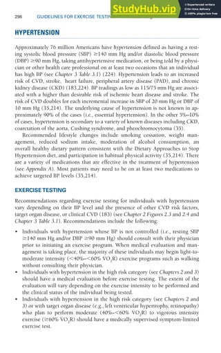 296 GUIDELINES FOR EXERCISE TESTING • www.acsm.org
HYPERTENSION
Approximately 76 million Americans have hypertension defined as having a rest-
ing systolic blood pressure (SBP) 140 mm Hg and/or diastolic blood pressure
(DBP) 90 mm Hg, taking antihypertensive medication, or being told by a physi-
cian or other health care professional on at least two occasions that an individual
has high BP (see Chapter 3 Table 3.1) (224). Hypertension leads to an increased
risk of CVD, stroke, heart failure, peripheral artery disease (PAD), and chronic
kidney disease (CKD) (183,224). BP readings as low as 115/75 mm Hg are associ-
ated with a higher than desirable risk of ischemic heart disease and stroke. The
risk of CVD doubles for each incremental increase in SBP of 20 mm Hg or DBP of
10 mm Hg (35,214). The underlying cause of hypertension is not known in ap-
proximately 90% of the cases (i.e., essential hypertension). In the other 5%–10%
of cases, hypertension is secondary to a variety of known diseases including CKD,
coarctation of the aorta, Cushing syndrome, and pheochromocytoma (35).
Recommended lifestyle changes include smoking cessation, weight man-
agement, reduced sodium intake, moderation of alcohol consumption, an
overall healthy dietary pattern consistent with the Dietary Approaches to Stop
Hypertension diet, and participation in habitual physical activity (35,214). There
are a variety of medications that are effective in the treatment of hypertension
(see Appendix A). Most patients may need to be on at least two medications to
achieve targeted BP levels (35,214).
EXERCISE TESTING
Recommendations regarding exercise testing for individuals with hypertension
vary depending on their BP level and the presence of other CVD risk factors,
target organ disease, or clinical CVD (183) (see Chapter 2 Figures 2.3 and 2.4 and
Chapter 3 Table 3.1). Recommendations include the following:
• Individuals with hypertension whose BP is not controlled (i.e., resting SBP
140 mm Hg and/or DBP 90 mm Hg) should consult with their physician
prior to initiating an exercise program. When medical evaluation and man-
agement is taking place, the majority of these individuals may begin light-to-
moderate intensity (40%–60% V̇O2
R) exercise programs such as walking
without consulting their physician.
• Individuals with hypertension in the high risk category (see Chapters 2 and 3)
should have a medical evaluation before exercise testing. The extent of the
evaluation will vary depending on the exercise intensity to be performed and
the clinical status of the individual being tested.
• Individuals with hypertension in the high risk category (see Chapters 2 and
3) or with target organ disease (e.g., left ventricular hypertrophy, retinopathy)
who plan to perform moderate (40%–60% V̇O2
R) to vigorous intensity
exercise (60% V̇O2
R) should have a medically supervised symptom-limited
exercise test.
 