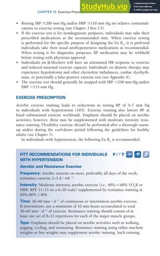 CHAPTER 10 Exercise Prescription for Other Clinical Populations 297
• Resting SBP 200 mm Hg and/or DBP 110 mm Hg are relative contraindi-
cations to exercise testing (see Chapter 3 Box 3.5).
• If the exercise test is for nondiagnostic purposes, individuals may take their
prescribed medications at the recommended time. When exercise testing
is performed for the specific purpose of designing the Ex Rx
, it is preferred
individuals take their usual antihypertensive medications as recommended.
When testing is for diagnostic purposes, BP medication may be withheld
before testing with physician approval.
• Individuals on ␤-blockers will have an attenuated HR response to exercise
and reduced maximal exercise capacity. Individuals on diuretic therapy may
experience hypokalemia and other electrolyte imbalances, cardiac dysrhyth-
mias, or potentially a false-positive exercise test (see Appendix A).
• The exercise test should generally be stopped with SBP ⬎250 mm Hg and/or
DBP ⬎115 mm Hg.
EXERCISE PRESCRIPTION
Aerobic exercise training leads to reductions in resting BP of 5–7 mm Hg
in individuals with hypertension (183). Exercise training also lowers BP at
fixed submaximal exercise workloads. Emphasis should be placed on aerobic
activities; however, these may be supplemented with moderate intensity resis-
tance training. Flexibility exercise should be performed after a thorough warm-
up and/or during the cool-down period following the guidelines for healthy
adults (see Chapter 7).
In individuals with hypertension, the following Ex Rx
is recommended.
FITT RECOMMENDATIONS FOR INDIVIDUALS
WITH HYPERTENSION
Aerobic and Resistance Exercise
Frequency: Aerobic exercise on most, preferably all days of the week;
resistance exercise 2–3 d ⭈ wk1
.
Intensity: Moderate intensity, aerobic exercise (i.e., 40%–60% V̇O2
R or
HRR; RPE 11–13 on a 6–20 scale) supplemented by resistance training at
60%–80% 1-RM.
Time: 30–60 min ⭈ d1
of continuous or intermittent aerobic exercise.
If intermittent, use a minimum of 10 min bouts accumulated to total
30–60 min ⭈ d1
of exercise. Resistance training should consist of at
least one set of 8–12 repetitions for each of the major muscle groups.
Type: Emphasis should be placed on aerobic activities such as walking,
jogging, cycling, and swimming. Resistance training using either machine
weights or free weights may supplement aerobic training. Such training
 