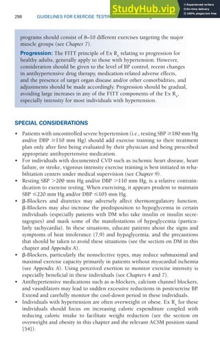 298 GUIDELINES FOR EXERCISE TESTING • www.acsm.org
SPECIAL CONSIDERATIONS
• Patients with uncontrolled severe hypertension (i.e., resting SBP 180 mm Hg
and/or DBP 110 mm Hg) should add exercise training to their treatment
plan only after first being evaluated by their physician and being prescribed
appropriate antihypertensive medication.
• For individuals with documented CVD such as ischemic heart disease, heart
failure, or stroke, vigorous intensity exercise training is best initiated in reha-
bilitation centers under medical supervision (see Chapter 9).
• Resting SBP ⬎200 mm Hg and/or DBP ⬎110 mm Hg, is a relative contrain-
dication to exercise testing. When exercising, it appears prudent to maintain
SBP ⱕ220 mm Hg and/or DBP ⱕ105 mm Hg.
• ␤-Blockers and diuretics may adversely affect thermoregulatory function.
␤-Blockers may also increase the predisposition to hypoglycemia in certain
individuals (especially patients with DM who take insulin or insulin secre-
tagogues) and mask some of the manifestations of hypoglycemia (particu-
larly tachycardia). In these situations, educate patients about the signs and
symptoms of heat intolerance (7,9) and hypoglycemia, and the precautions
that should be taken to avoid these situations (see the section on DM in this
chapter and Appendix A).
• ␤-Blockers, particularly the nonselective types, may reduce submaximal and
maximal exercise capacity primarily in patients without myocardial ischemia
(see Appendix A). Using perceived exertion to monitor exercise intensity is
especially beneficial in these individuals (see Chapters 4 and 7).
• Antihypertensive medications such as ␣-blockers, calcium channel blockers,
and vasodilators may lead to sudden excessive reductions in postexercise BP
.
Extend and carefully monitor the cool-down period in these individuals.
• Individuals with hypertension are often overweight or obese. Ex Rx
for these
individuals should focus on increasing caloric expenditure coupled with
reducing caloric intake to facilitate weight reduction (see the section on
overweight and obesity in this chapter and the relevant ACSM position stand
[54]).
programs should consist of 8–10 different exercises targeting the major
muscle groups (see Chapter 7).
Progression: The FITT principle of Ex Rx
relating to progression for
healthy adults, generally apply to those with hypertension. However,
consideration should be given to the level of BP control, recent changes
in antihypertensive drug therapy, medication-related adverse effects,
and the presence of target organ disease and/or other comorbidities, and
adjustments should be made accordingly. Progression should be gradual,
avoiding large increases in any of the FITT components of the Ex Rx
,
especially intensity for most individuals with hypertension.
 