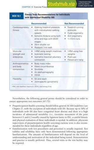 CHAPTER 10 Exercise Prescription for Other Clinical Populations 301
Nevertheless, the following general points should be considered in order to
ensure appropriate test outcomes (67,73):
• Preparticipation health screening should follow general ACSM Guidelines (see
Chapter 2), with the exception of individuals with DS. Because up to 50% of
individuals with DS also have congenital heart disease and there is a high
incidence of atlantoaxial instability (i.e., excessive movement of the joint
between C1 and C2 usually caused by ligament laxity in DS), a careful history
and physical evaluation of these individuals is needed. In addition, physician
supervision of preparticipation health screening exercise tests is also recom-
mended for these individuals regardless of age.
• Familiarization with test procedures and personnel is usually required. Test
validity and reliability have only been demonstrated following appropriate
familiarization. The amount of familiarization will depend on the level of
understanding and motivation of the individual being tested. Demonstration
and practice is usually preferred. Thus, several visits to the test facility may
be required.
Recommended Not Recommended
Cardiorespiratory
fitness
• Walking treadmill protocols
with individualized walking
speeds
• Schwinn Airdyne using both
arms and legs with 25-W
stages
• 20-m shuttle run
• Rockport 1-mi walk
• Treadmill running
protocols
• Cycle ergometry
• Arm ergometry
• 1–1.5-mi runs
Muscular
strength and
endurance
• 1-RM using weight machines
• Isokinetic testing
• Isometric maximal voluntary
contraction
• 1-RM using free
weights
• Push-ups
• Flexed arm hang
Anthropometrics
and body
composition
• Body mass index
• Waist circumference
• Skinfolds
• Air plethysmography
• DEXA
Flexibility • Sit and reach
• Joint-specific goniometry
1-RM, one repetition maximum; DEXA, dual energy X-ray.
Fitness Tests Recommendations for Individuals
with Intellectual Disability (69)
BOX 10.1
 