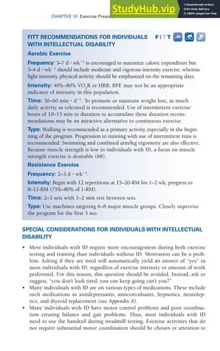 CHAPTER 10 Exercise Prescription for Other Clinical Populations 303
SPECIAL CONSIDERATIONS FOR INDIVIDUALS WITH INTELLECTUAL
DISABILITY
• Most individuals with ID require more encouragement during both exercise
testing and training than individuals without ID. Motivation can be a prob-
lem. Asking if they are tired will automatically yield an answer of “yes” in
most individuals with ID, regardless of exercise intensity or amount of work
performed. For this reason, this question should be avoided. Instead, ask or
suggest, “you don’t look tired, you can keep going can’t you?”
• Many individuals with ID are on various types of medications. These include
such medications as antidepressants, anticonvulsants, hypnotics, neurolep-
tics, and thyroid replacement (see Appendix A).
• Many individuals with ID have motor control problems and poor coordina-
tion creating balance and gait problems. Thus, most individuals with ID
need to use the handrail during treadmill testing. Exercise activities that do
not require substantial motor coordination should be chosen or attention to
FITT RECOMMENDATIONS FOR INDIVIDUALS
WITH INTELLECTUAL DISABILITY
Aerobic Exercise
Frequency: 3–7 d ⭈ wk⫺1
is encouraged to maximize caloric expenditure but
3–4 d ⭈ wk⫺1
should include moderate and vigorous intensity exercise, whereas
light intensity, physical activity should be emphasized on the remaining days.
Intensity: 40%–80% V̇O2
R or HRR; RPE may not be an appropriate
indicator of intensity in this population.
Time: 30–60 min ⭈ d⫺1
. To promote or maintain weight loss, as much
daily activity as tolerated is recommended. Use of intermittent exercise
bouts of 10–15 min in duration to accumulate these duration recom-
mendations may be an attractive alternative to continuous exercise.
Type: Walking is recommended as a primary activity, especially in the begin-
ning of the program. Progression to running with use of intermittent runs is
recommended. Swimming and combined arm/leg ergometry are also effective.
Because muscle strength is low in individuals with ID, a focus on muscle
strength exercise is desirable (68).
Resistance Exercise
Frequency: 2–3 d ⭈ wk⫺1
.
Intensity: Begin with 12 repetitions at 15–20-RM for 1–2 wk; progress to
8–12-RM (75%–80% of 1-RM).
Time: 2–3 sets with 1–2 min rest between sets.
Type: Use machines targeting 6–8 major muscle groups. Closely supervise
the program for the first 3 mo.
 