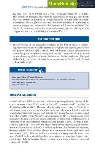 CHAPTER 10 Exercise Prescription for Other Clinical Populations 311
300 min ⭈ wk1
or 50–60 min on 5 d ⭈ wk1
when appropriate (54,216,251).
This amount of physical activity may be accumulated in multiple daily bouts
of at least 10 min in duration or through increases in other forms of moder-
ate intensity lifestyle physical activities. For some individuals to promote or
maintain weight loss, progression of 60–90 min ⭈ d1
may be necessary (see
the Ex Rx
recommendations for those with overweight and obesity in this
chapter and the relevant ACSM position stand [54]).
THE BOTTOM LINE
• The prevalence of the metabolic syndrome in the United States is increas-
ing. Many individuals with the metabolic syndrome are overweight or obese
and present with multiple CVD and DM risk factors. Special consideration
should be given to exercise testing and the FITT principle of Ex Rx
based
on the clustering of these chronic diseases and health conditions. The goal
of the Ex Rx
is to reduce the risk factors associated with CVD and DM and
reduce body weight.
American College of Sports Medicine:
http://www.acsm.org to access relevant position stands to the metabolic syndrome
American Heart Association:
http://www.heart.org
Online Resources
MULTIPLE SCLEROSIS
Multiple sclerosis (MS) is a chronic inflammatory demyelinating disease of the
central nervous system (CNS) that currently affects an estimated 2.1 million in-
dividuals worldwide (167). The onset of MS usually occurs between 20 and 50 yr
and affects women at a rate two to three times more than men. Initial symptoms
often include transient neurological deficits such as numbness or weakness and
blurred or double vision. Although the exact cause of MS is still unknown, most
researchers believe it involves an autoimmune response that is influenced by a
combination of environmental, infectious, and genetic factors. During an exac-
erbation, activated T cells cross the blood–brain barrier precipitating an autoim-
mune attack on myelin in the CNS. Following the initial inflammatory response,
damaged myelin forms scarlike plaques that can impair nerve conduction and
transmission (167). This can lead to a wide variety of symptoms; the most com-
mon of which include visual disturbances, weakness, sensory loss, fatigue, pain,
coordination deficits, bowel or bladder dysfunction, and cognitive and emotional
changes (144,225).
 