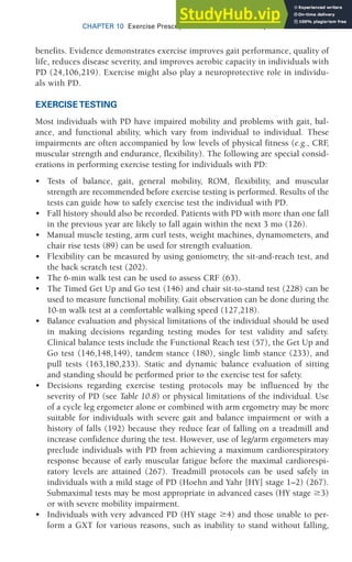CHAPTER 10 Exercise Prescription for Other Clinical Populations 325
benefits. Evidence demonstrates exercise improves gait performance, quality of
life, reduces disease severity, and improves aerobic capacity in individuals with
PD (24,106,219). Exercise might also play a neuroprotective role in individu-
als with PD.
EXERCISE TESTING
Most individuals with PD have impaired mobility and problems with gait, bal-
ance, and functional ability, which vary from individual to individual. These
impairments are often accompanied by low levels of physical fitness (e.g., CRF
,
muscular strength and endurance, flexibility). The following are special consid-
erations in performing exercise testing for individuals with PD:
• Tests of balance, gait, general mobility, ROM, flexibility, and muscular
strength are recommended before exercise testing is performed. Results of the
tests can guide how to safely exercise test the individual with PD.
• Fall history should also be recorded. Patients with PD with more than one fall
in the previous year are likely to fall again within the next 3 mo (126).
• Manual muscle testing, arm curl tests, weight machines, dynamometers, and
chair rise tests (89) can be used for strength evaluation.
• Flexibility can be measured by using goniometry, the sit-and-reach test, and
the back scratch test (202).
• The 6-min walk test can be used to assess CRF (63).
• The Timed Get Up and Go test (146) and chair sit-to-stand test (228) can be
used to measure functional mobility. Gait observation can be done during the
10-m walk test at a comfortable walking speed (127,218).
• Balance evaluation and physical limitations of the individual should be used
in making decisions regarding testing modes for test validity and safety.
Clinical balance tests include the Functional Reach test (57), the Get Up and
Go test (146,148,149), tandem stance (180), single limb stance (233), and
pull tests (163,180,233). Static and dynamic balance evaluation of sitting
and standing should be performed prior to the exercise test for safety.
• Decisions regarding exercise testing protocols may be influenced by the
severity of PD (see Table 10.8) or physical limitations of the individual. Use
of a cycle leg ergometer alone or combined with arm ergometry may be more
suitable for individuals with severe gait and balance impairment or with a
history of falls (192) because they reduce fear of falling on a treadmill and
increase confidence during the test. However, use of leg/arm ergometers may
preclude individuals with PD from achieving a maximum cardiorespiratory
response because of early muscular fatigue before the maximal cardiorespi-
ratory levels are attained (267). Treadmill protocols can be used safely in
individuals with a mild stage of PD (Hoehn and Yahr [HY] stage 1–2) (267).
Submaximal tests may be most appropriate in advanced cases (HY stage 3)
or with severe mobility impairment.
• Individuals with very advanced PD (HY stage 4) and those unable to per-
form a GXT for various reasons, such as inability to stand without falling,
 