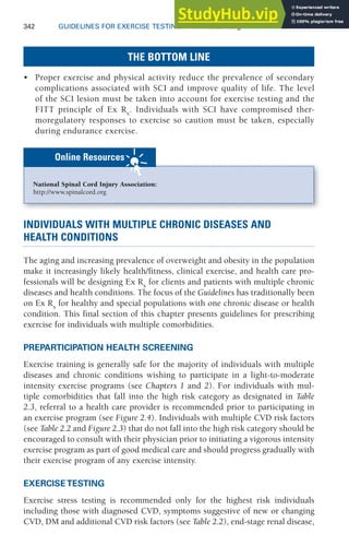 342 GUIDELINES FOR EXERCISE TESTING • www.acsm.org
THE BOTTOM LINE
• Proper exercise and physical activity reduce the prevalence of secondary
complications associated with SCI and improve quality of life. The level
of the SCI lesion must be taken into account for exercise testing and the
FITT principle of Ex Rx
. Individuals with SCI have compromised ther-
moregulatory responses to exercise so caution must be taken, especially
during endurance exercise.
National Spinal Cord Injury Association:
http://www.spinalcord.org
Online Resources
INDIVIDUALS WITH MULTIPLE CHRONIC DISEASES AND
HEALTH CONDITIONS
The aging and increasing prevalence of overweight and obesity in the population
make it increasingly likely health/fitness, clinical exercise, and health care pro-
fessionals will be designing Ex Rx
for clients and patients with multiple chronic
diseases and health conditions. The focus of the Guidelines has traditionally been
on Ex Rx
for healthy and special populations with one chronic disease or health
condition. This final section of this chapter presents guidelines for prescribing
exercise for individuals with multiple comorbidities.
PREPARTICIPATION HEALTH SCREENING
Exercise training is generally safe for the majority of individuals with multiple
diseases and chronic conditions wishing to participate in a light-to-moderate
intensity exercise programs (see Chapters 1 and 2). For individuals with mul-
tiple comorbidities that fall into the high risk category as designated in Table
2.3, referral to a health care provider is recommended prior to participating in
an exercise program (see Figure 2.4). Individuals with multiple CVD risk factors
(see Table 2.2 and Figure 2.3) that do not fall into the high risk category should be
encouraged to consult with their physician prior to initiating a vigorous intensity
exercise program as part of good medical care and should progress gradually with
their exercise program of any exercise intensity.
EXERCISE TESTING
Exercise stress testing is recommended only for the highest risk individuals
including those with diagnosed CVD, symptoms suggestive of new or changing
CVD, DM and additional CVD risk factors (see Table 2.2), end-stage renal disease,
 