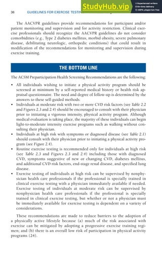 36 GUIDELINES FOR EXERCISE TESTING • www.acsm.org
The AACVPR guidelines provide recommendations for participant and/or
patient monitoring and supervision and for activity restriction. Clinical exer-
cise professionals should recognize the AACVPR guidelines do not consider
comorbidities (e.g., Type 2 diabetes mellitus, morbid obesity, severe pulmonary
disease, debilitating neurologic, orthopedic conditions) that could result in
modification of the recommendations for monitoring and supervision during
exercise training.
THE BOTTOM LINE
The ACSM Preparticipation Health Screening Recommendations are the following:
• All individuals wishing to initiate a physical activity program should be
screened at minimum by a self-reported medical history or health risk ap-
praisal questionnaire. The need and degree of follow-up is determined by the
answers to these self-guided methods.
• Individuals at moderate risk with two or more CVD risk factors (see Table 2.2
and Figures 2.3 and 2.4) should be encouraged to consult with their physician
prior to initiating a vigorous intensity, physical activity program. Although
medical evaluation is taking place, the majority of these individuals can begin
light-to-moderate intensity exercise programs such as walking without con-
sulting their physician.
• Individuals at high risk with symptoms or diagnosed disease (see Table 2.1)
should consult with their physician prior to initiating a physical activity pro-
gram (see Figure 2.4).
• Routine exercise testing is recommended only for individuals at high risk
(see Table 2.3 and Figures 2.3 and 2.4) including those with diagnosed
CVD, symptoms suggestive of new or changing CVD, diabetes mellitus,
and additional CVD risk factors, end-stage renal disease, and specified lung
disease.
• Exercise testing of individuals at high risk can be supervised by nonphy-
sician health care professionals if the professional is specially trained in
clinical exercise testing with a physician immediately available if needed.
Exercise testing of individuals at moderate risk can be supervised by
nonphysician health care professionals if the professional is specially
trained in clinical exercise testing, but whether or not a physician must
be immediately available for exercise testing is dependent on a variety of
considerations.
These recommendations are made to reduce barriers to the adoption of
a physically active lifestyle because (a) much of the risk associated with
exercise can be mitigated by adopting a progressive exercise training regi-
men; and (b) there is an overall low risk of participation in physical activity
programs (24).
 