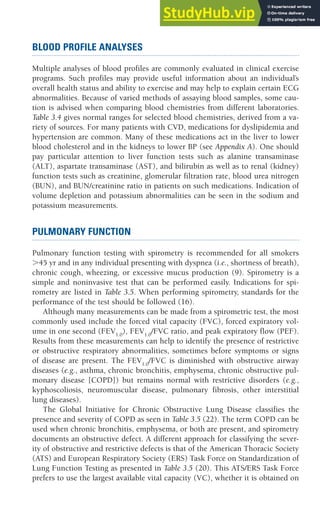 CHAPTER 3 Preexercise Evaluation 49
BLOOD PROFILE ANALYSES
Multiple analyses of blood profiles are commonly evaluated in clinical exercise
programs. Such profiles may provide useful information about an individual’s
overall health status and ability to exercise and may help to explain certain ECG
abnormalities. Because of varied methods of assaying blood samples, some cau-
tion is advised when comparing blood chemistries from different laboratories.
Table 3.4 gives normal ranges for selected blood chemistries, derived from a va-
riety of sources. For many patients with CVD, medications for dyslipidemia and
hypertension are common. Many of these medications act in the liver to lower
blood cholesterol and in the kidneys to lower BP (see Appendix A). One should
pay particular attention to liver function tests such as alanine transaminase
(ALT), aspartate transaminase (AST), and bilirubin as well as to renal (kidney)
function tests such as creatinine, glomerular filtration rate, blood urea nitrogen
(BUN), and BUN/creatinine ratio in patients on such medications. Indication of
volume depletion and potassium abnormalities can be seen in the sodium and
potassium measurements.
PULMONARY FUNCTION
Pulmonary function testing with spirometry is recommended for all smokers
⬎45 yr and in any individual presenting with dyspnea (i.e., shortness of breath),
chronic cough, wheezing, or excessive mucus production (9). Spirometry is a
simple and noninvasive test that can be performed easily. Indications for spi-
rometry are listed in Table 3.5. When performing spirometry, standards for the
performance of the test should be followed (16).
Although many measurements can be made from a spirometric test, the most
commonly used include the forced vital capacity (FVC), forced expiratory vol-
ume in one second (FEV1.0
), FEV1.0
/FVC ratio, and peak expiratory flow (PEF).
Results from these measurements can help to identify the presence of restrictive
or obstructive respiratory abnormalities, sometimes before symptoms or signs
of disease are present. The FEV1.0
/FVC is diminished with obstructive airway
diseases (e.g., asthma, chronic bronchitis, emphysema, chronic obstructive pul-
monary disease [COPD]) but remains normal with restrictive disorders (e.g.,
kyphoscoliosis, neuromuscular disease, pulmonary fibrosis, other interstitial
lung diseases).
The Global Initiative for Chronic Obstructive Lung Disease classifies the
presence and severity of COPD as seen in Table 3.5 (22). The term COPD can be
used when chronic bronchitis, emphysema, or both are present, and spirometry
documents an obstructive defect. A different approach for classifying the sever-
ity of obstructive and restrictive defects is that of the American Thoracic Society
(ATS) and European Respiratory Society (ERS) Task Force on Standardization of
Lung Function Testing as presented in Table 3.5 (20). This ATS/ERS Task Force
prefers to use the largest available vital capacity (VC), whether it is obtained on
 