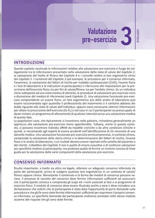 CAP
ITOLO
37
INTRODUZIONE
Questo capitolo racchiude le informazioni relative alla valutazione pre-esercizio e funge da col-
legamento tra le informazioni presentate nella valutazione dello stato di salute del Capitolo 2,
la valutazione del livello di fitness del Capitolo 4 e i concetti relativi ai test ergometrici clinici
del Capitolo 5. I contenuti del Capitolo 3 (ad esempio, le procedure per il consenso informato,
l’anamnesi, la valutazione dei fattori di rischio per malattie cardiovascolari [CVD], l’esame fisico
e i test di laboratorio e le indicazioni al partecipante) si riferiscono alle impostazioni per la pre-
scrizione dell’esercizio fisico sia per fini di salute/fitness sia per l’ambito clinico. Se un individuo
viene sottoposto ad una visita medica di idoneità, le procedure di valutazione pre-esercizio sono
a discrezione del medico di riferimento (vedi Capitolo 2). Una valutazione funzionale pre-eser-
cizio comprendente un esame fisico, un test ergometrico e/o delle analisi di laboratorio può
essere raccomandata ogni qualvolta il professionista del movimento o il sanitario abbiano dei
dubbi riguardo allo stato di salute dell’individuo, oppure siano necessarie ulteriori informazioni
per stilare la prescrizione dell’esercizio (Ex Rx
) o nel caso in cui il partecipante sia preoccupato di
dover iniziare un programma di allenamento di qualsiasi intensità senza una valutazione medica
di questo tipo.
Le popolazioni sane, che tipicamente si incontrano nelle palestre, richiedono generalmente un
approccio alla valutazione pre-esercizio meno approfondito. Tuttavia, anche in questo conte-
sto, si possono incontrare individui affetti da malattie croniche o da altre condizioni cliniche e
quindi, si raccomanda agli esperti di essere prudenti nell’identificazione di chi necessita di una
idoneità medica. Una valutazione funzionale pre-esercizio omnicomprensiva, in contesto clinico,
comprende la valutazione della storia clinica e la determinazione dei fattori di rischio, l’esame
fisico e le analisi di laboratorio, i cui risultati devono essere riportati nella cartella del paziente o
del cliente. L’obiettivo del Capitolo 3 non è quello di essere esaustivo o di sostituire valutazioni
più specifiche relative al partecipante, ma piuttosto quello di fornire un insieme conciso di linee
guida per la valutazione delle varie componenti della valutazione pre-esercizio.
CONSENSO INFORMATO
Risulta importante, a livello sia etico sia legale, ottenere un adeguato consenso informato da
parte dei partecipanti, prima di svolgere qualsiasi test ergometrico in un contesto di salute/
fitness oppure clinico. Nonostante il contenuto e la forma dei moduli di consenso possano va-
riare, il processo di raccolta del consenso deve fornire informazioni sufficienti ad assicurarsi
che il partecipante conosca e comprenda gli scopi ed i rischi associati ai test o ai programmi di
esercizio fisico. Il modulo di consenso deve essere illustrato anche a voce e deve includere una
dichiarazione che indichi che al partecipante è stata data l’opportunità di porre domande sulla
procedura e che gli/le sono state fornite informazioni sufficienti per esprimere il proprio consen-
so informato. Le specifiche domande del partecipante andranno annotate nello stesso modulo
assieme alle risposte che gli sono state fornite.
Valutazione
pre-esercizio 3
 