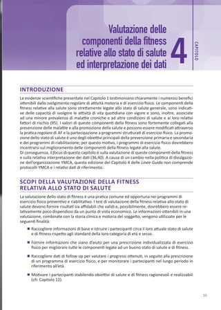 CAP
ITOLO
55
INTRODUZIONE
Le evidenze scientifiche presentate nel Capitolo 1 testimoniano chiaramente i numerosi benefici
ottenibili dallo svolgimento regolare di attività motoria e di esercizio fisico. Le componenti della
fitness relative alla salute sono strettamente legate allo stato di salute generale, sono indicati-
ve delle capacità di svolgere le attività di vita quotidiana con vigore e sono, inoltre, associate
ad una minore prevalenza di malattie croniche e ad altre condizioni di salute e ai loro relativi
fattori di rischio (95). I valori di queste componenti della fitness sono fortemente collegati alla
prevenzione delle malattie e alla promozione della salute e possono essere modificati attraverso
la pratica regolare di AF e la partecipazione a programmi strutturati di esercizio fisico. La promo-
zione dello stato di salute è uno degli obiettivi principali della prevenzione primaria e secondaria
e dei programmi di riabilitazione; per questo motivo, i programmi di esercizio fisico dovrebbero
incentrarsi sul miglioramento delle componenti della fitness legate alla salute.
Di conseguenza, il focus di questo capitolo è sulla valutazione di queste componenti della fitness
e sulla relativa interpretazione dei dati (36,40). A causa di un cambio nella politica di divulgazio-
ne dell’organizzazione YMCA, questa edizione del Capitolo 4 delle Linee Guida non comprende
protocolli YMCA e i relativi dati di riferimento.
SCOPI DELLA VALUTAZIONE DELLA FITNESS
RELATIVA ALLO STATO DI SALUTE
La valutazione dello stato di fitness è una pratica comune ed opportuna nei programmi di
esercizio fisico preventivo e riabilitativo. I test di valutazione della fitness relativa allo stato di
salute devono fornire risultati sia affidabili che validi e, possibilmente, dovrebbero essere re-
lativamente poco dispendiosi da un punto di vista economico. Le informazioni ottenibili in una
valutazione, combinate con la storia clinica e motoria del soggetto, vengono utilizzate per le
seguenti finalità:
	
■ Raccogliere informazioni di base e istruire i partecipanti circa il loro attuale stato di salute
e di fitness rispetto agli standard della loro categoria di età e sesso.
	
■ Fornire informazioni che siano d’aiuto per una prescrizione individualizzata di esercizio
fisico per migliorare tutte le componenti legate ad un buono stato di salute e di fitness.
	
■ Raccogliere dati di follow up per valutare i progressi ottenuti, in seguito alla prescrizione
di un programma di esercizio fisico, e per monitorare i partecipanti nel lungo periodo in
riferimento all’età.
	
■ Motivare i partecipanti stabilendo obiettivi di salute e di fitness ragionevoli e realizzabili
(cfr. Capitolo 12).
4
Valutazione delle
componenti della fitness
relative allo stato di salute
ed interpretazione dei dati
 